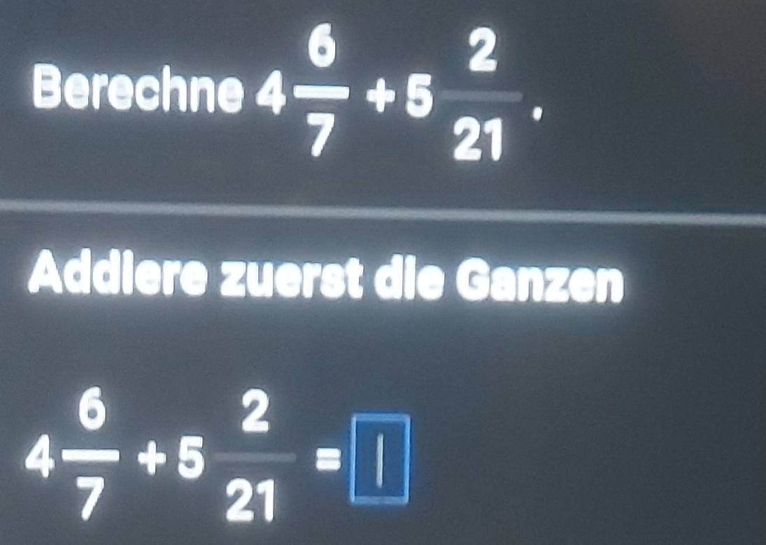 Berechne 4 6/7 +5 2/21 . 
Addiere zuerst die Ganzen
4 6/7 +5 2/21 =□