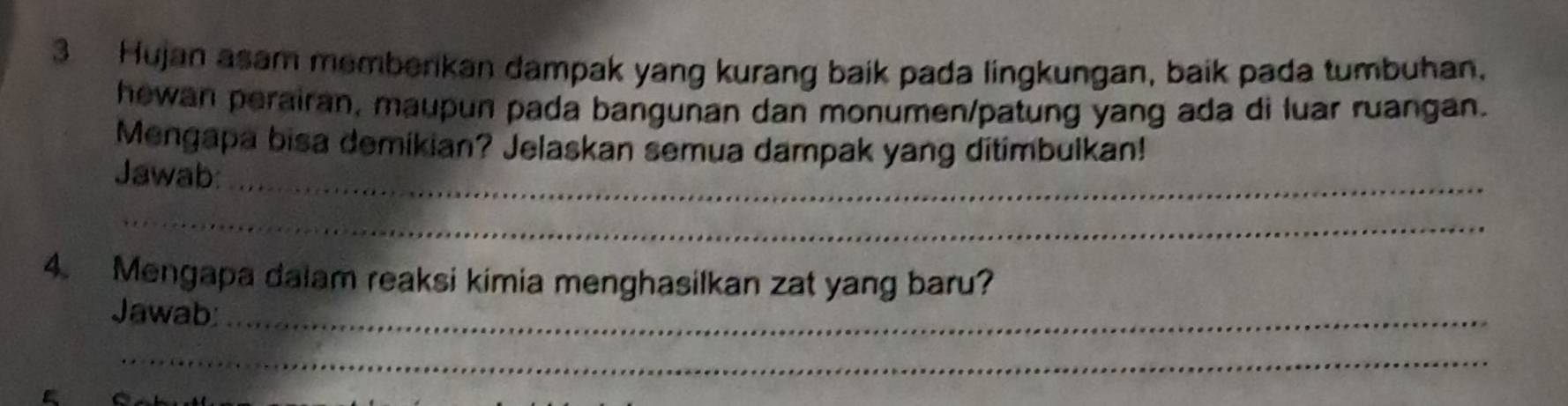 Hujan asam membenkan dampak yang kurang baik pada lingkungan, baik pada tumbuhan. 
hewan perairan, maupun pada bangunan dan monumen/patung yang ada di luar ruangan. 
Mengapa bisa demikian? Jelaskan semua dampak yang ditimbulkan! 
Jawab:_ 
_ 
4. Mengapa dalam reaksi kimia menghasilkan zat yang baru? 
Jawab:_ 
_