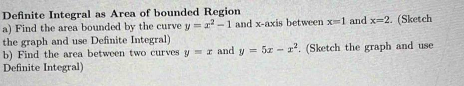 Definite Integral as Area of bounded Region 
a) Find the area bounded by the curve y=x^2-1 and x-axis between x=1 and x=2. (Sketch 
the graph and use Definite Integral) 
b) Find the area between two curves y=x and y=5x-x^2. (Sketch the graph and use 
Definite Integral)