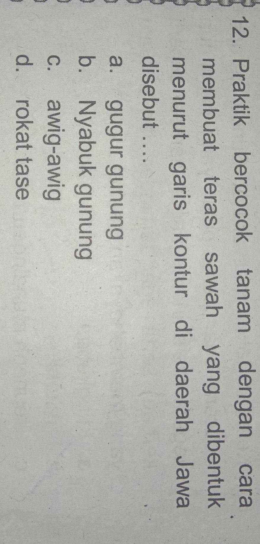 Praktik bercocok tanam dengan cara
membuat teras sawah yang dibentuk
menurut garis kontur di daerah Jawa
disebut ....
a. gugur gunung
b. Nyabuk gunung
c. awig-awig
d. rokat tase