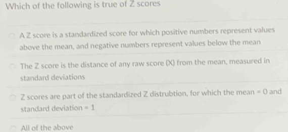 Which of the following is true of Z scores
A Z score is a standardized score for which positive numbers represent values
above the mean, and negative numbers represent values below the mean
The Z score is the distance of any raw score (X) from the mean, measured in
standard deviations
Z scores are part of the standardized Z distrubtion, for which the mean =0 and
standard deviation =1
All of the above