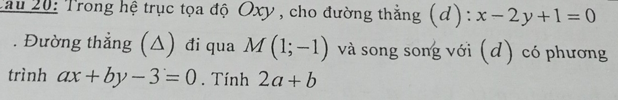 Cau 20: Trong hệ trục tọa độ Oxy , cho đường thẳng (d): x-2y+1=0. Đường thẳng (△) đi qua M(1;-1) và song song với (d) có phương 
trình ax+by-3=0. Tính 2a+b