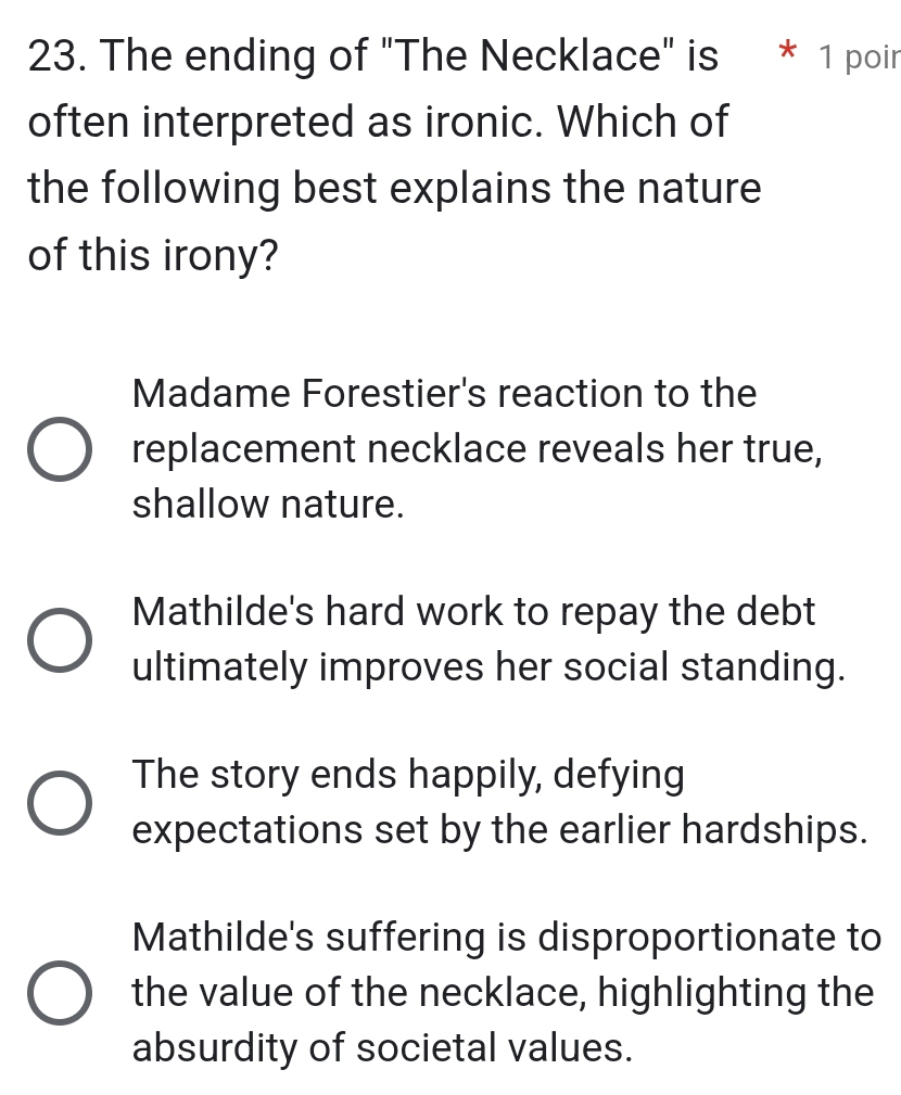 The ending of "The Necklace" is * 1 poir
often interpreted as ironic. Which of
the following best explains the nature
of this irony?
Madame Forestier's reaction to the
replacement necklace reveals her true,
shallow nature.
Mathilde's hard work to repay the debt
ultimately improves her social standing.
The story ends happily, defying
expectations set by the earlier hardships.
Mathilde's suffering is disproportionate to
the value of the necklace, highlighting the
absurdity of societal values.