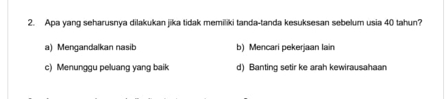 Apa yang seharusnya dilakukan jika tidak memiliki tanda-tanda kesuksesan sebelum usia 40 tahun?
a) Mengandalkan nasib b) Mencari pekerjaan lain
c) Menunggu peluang yang baik d) Banting setir ke arah kewirausahaan