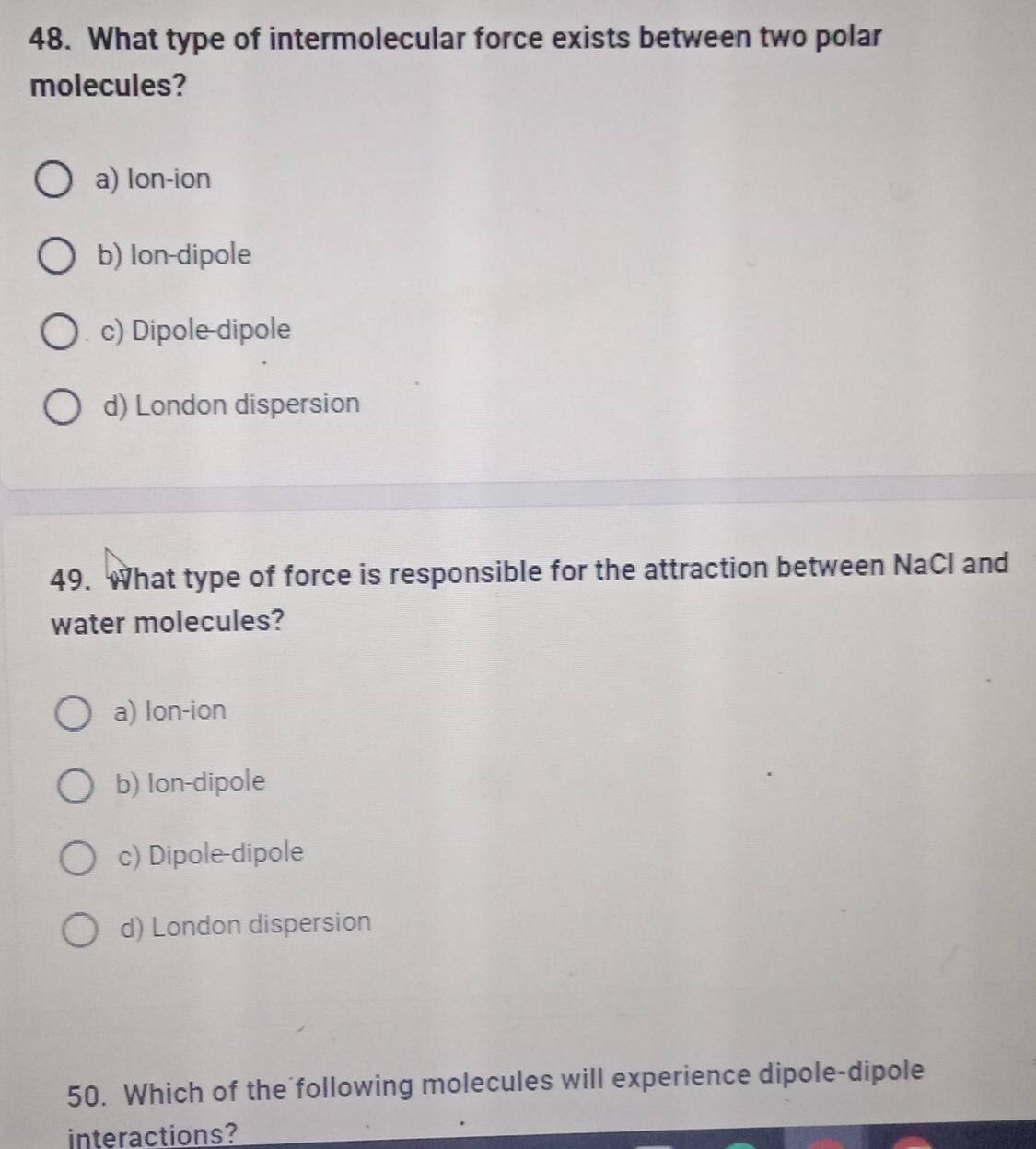 What type of intermolecular force exists between two polar
molecules?
a) lon-ion
b) Ion-dipole
c) Dipole-dipole
d) London dispersion
49. What type of force is responsible for the attraction between NaCl and
water molecules?
a) lon-ion
b) Ion-dipole
c) Dipole-dipole
d) London dispersion
50. Which of the following molecules will experience dipole-dipole
interactions?