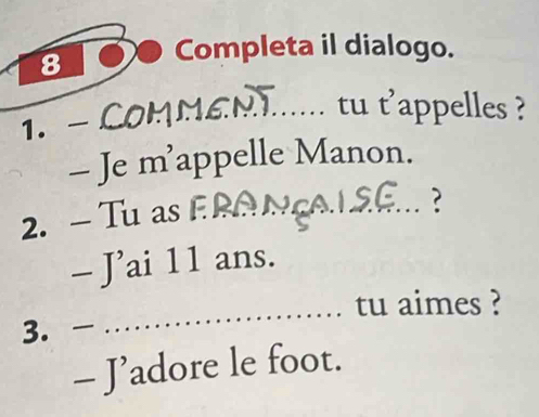 Completa il dialogo. 
1. - COMMEN...... tu t'appelles ? 
- Je m’appelle Manon. 
2. - Tu as_ 
? 
- J’ai 11 ans. 
_tu aimes ? 
3. - 
- J' adore le foot.