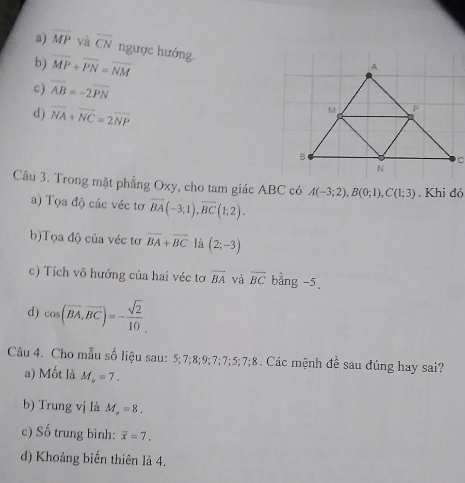 a) overline MP và overline CN ngược hướng.
b) overline MP+overline PN=overline NM
c) vector AB=-2vector PN
d) vector NA+vector NC=2vector NP
Câu 3. Trong mặt phẳng Oxy, cho tam giác ABC có A(-3;2), B(0;1), C(1;3). Khi đó
a) Tọa độ các véc tơ vector BA(-3;1), vector BC(1;2). 
b)Tọa độ của véc tơ overline BA+overline BC là (2;-3)
c) Tích vô hướng của hai véc tơ overline BA và overline BC bằng -5.
d) cos (vector BA,vector BC)=- sqrt(2)/10 . 
Câu 4. Cho mẫu số liệu sau: 5; 7; 8; 9; 7; 7; 5; 7; 8. Các mệnh đề sau đúng hay sai?
a) Mốt là M_o=7. 
b) Trung vị là M_e=8. 
c) Số trung bình: overline x=7. 
d) Khoảng biến thiên là 4.