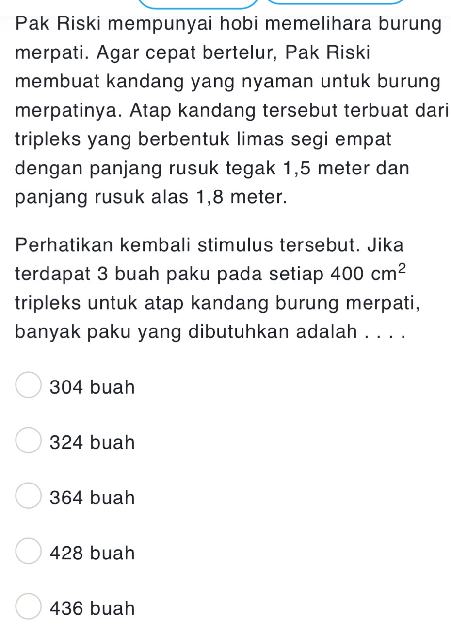 Pak Riski mempunyai hobi memelihara burung
merpati. Agar cepat bertelur, Pak Riski
membuat kandang yang nyaman untuk burung
merpatinya. Atap kandang tersebut terbuat dari
tripleks yang berbentuk limas segi empat
dengan panjang rusuk tegak 1,5 meter dan
panjang rusuk alas 1,8 meter.
Perhatikan kembali stimulus tersebut. Jika
terdapat 3 buah paku pada setiap 400cm^2
tripleks untuk atap kandang burung merpati,
banyak paku yang dibutuhkan adalah . . . .
304 buah
324 buah
364 buah
428 buah
436 buah