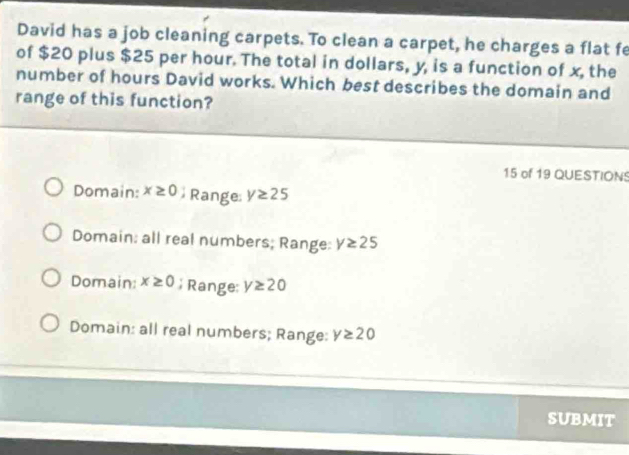 David has a job cleaning carpets. To clean a carpet, he charges a flat fe
of $20 plus $25 per hour. The total in dollars, y, is a function of x, the
number of hours David works. Which best describes the domain and
range of this function?
15 of 19 QUESTIONS
Domain: x≥ 0 Range y≥ 25
Domain: all real numbers; Range: y≥ 25
Domain: x≥ 0; Range: y≥ 20
Domain: all real numbers; Range: y≥ 20
SUBMIT