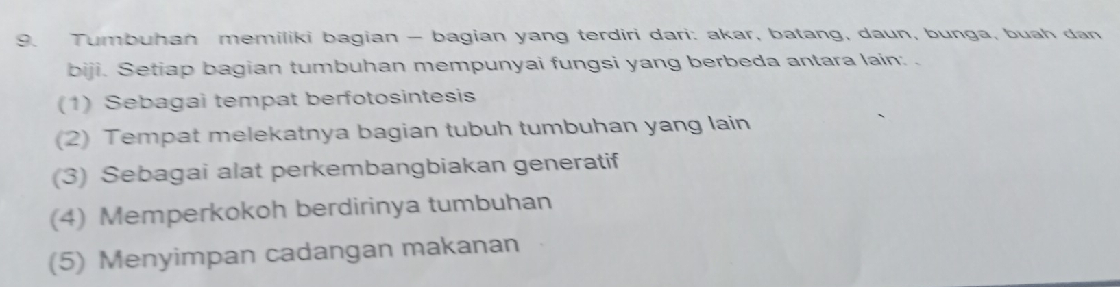 Tumbuhan memiliki bagian - bagian yang terdiri dari: akar, batang, daun, bunga, buah dan
biji. Setiap bagian tumbuhan mempunyai fungsi yang berbeda antara lain: .
(1) Sebagai tempat berfotosintesis
(2) Tempat melekatnya bagian tubuh tumbuhan yang lain
(3) Sebagai alat perkembangbiakan generatif
(4) Memperkokoh berdirinya tumbuhan
(5) Menyimpan cadangan makanan