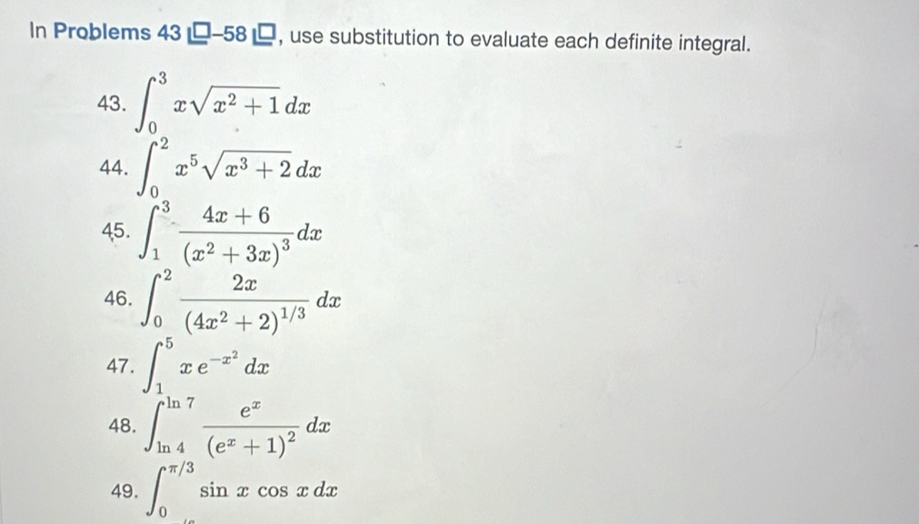 In Problems 43□ -58□ , use substitution to evaluate each definite integral. 
43. ∈t _0^(3xsqrt(x^2)+1)dx
44. ∈t _0^(2x^5)sqrt(x^3+2)dx
45. ∈t _1^(3frac 4x+6)(x^2+3x)^3dx
46. ∈t _0^(2frac 2x)(4x^2+2)^1/3dx
47. ∈t _1^(5xe^-x^2)dx
48. ∈t _(ln 4)^(ln 7)frac e^x(e^x+1)^2dx
49. ∈t _0^(π /3)sin xcos xdx