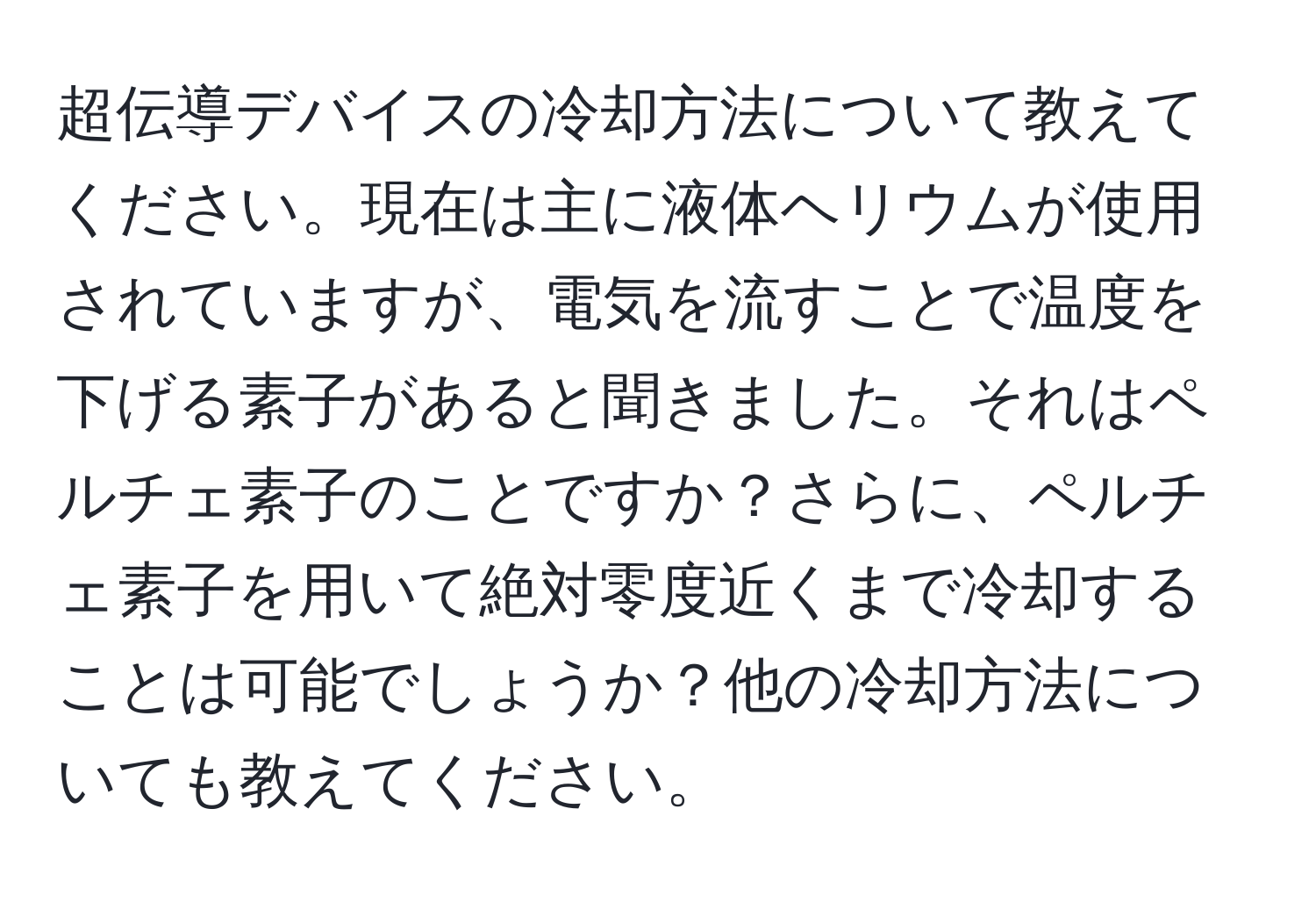 超伝導デバイスの冷却方法について教えてください。現在は主に液体ヘリウムが使用されていますが、電気を流すことで温度を下げる素子があると聞きました。それはペルチェ素子のことですか？さらに、ペルチェ素子を用いて絶対零度近くまで冷却することは可能でしょうか？他の冷却方法についても教えてください。