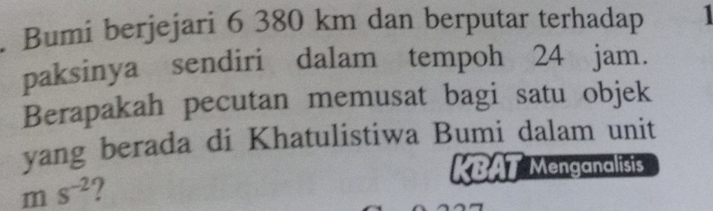 Bumi berjejari 6 380 km dan berputar terhadap 
paksinya sendiri dalam tempoh 24 jam. 
Berapakah pecutan memusat bagi satu objek 
yang berada di Khatulistiwa Bumi dalam unit 
KBAT Menganalisis
ms^(-2)