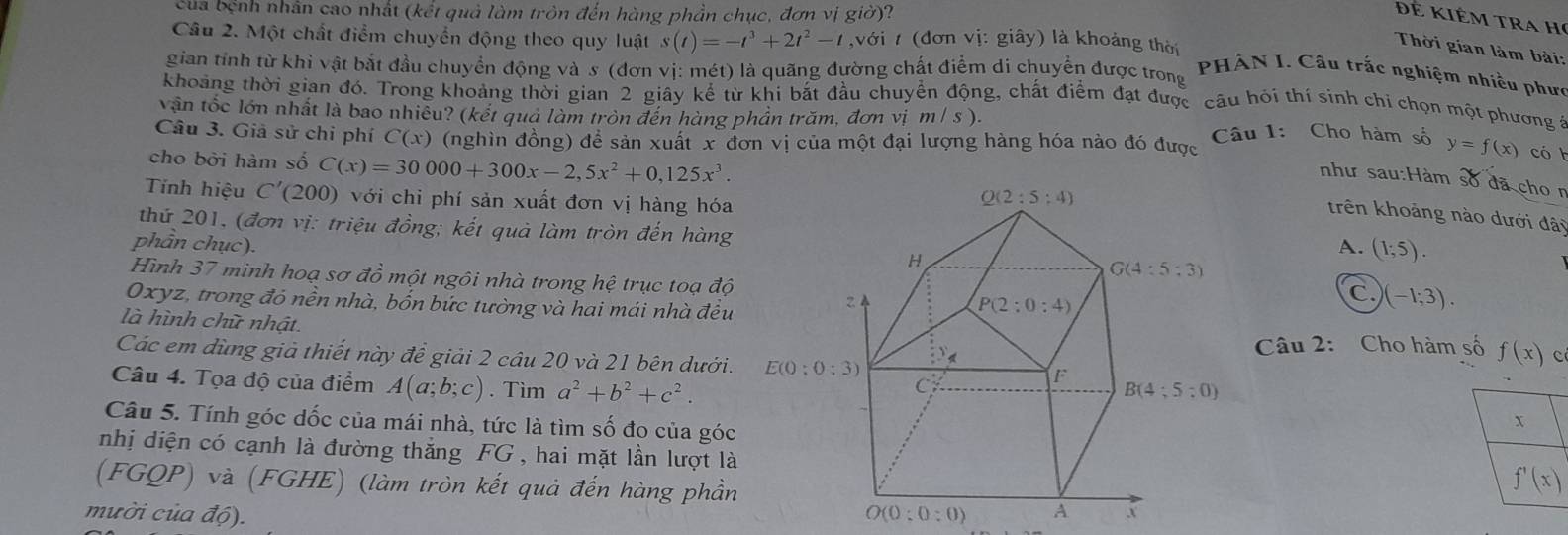 của bệnh nhân cao nhất (kết quả làm tròn đến hàng phần chục, đơn vị giờ)?
Đê Kiêm tra họ
Câu 2. Một chất điểm chuyển động theo quy luật s(t)=-t^3+2t^2-t ,Vdot O i 7 (đơn vị: giây) là khoảng thời
Thời gian làm bài:
gian tỉnh từ khi vật bắt đầu chuyển động và s (đơn vị: mét) là quãng đường chất điểm di chuyển được trong
PHẢN I. Câu trắc nghiệm nhiều phưc
khoảng thời gian đó. Trong khoảng thời gian 2 giây kể từ khi bắt đầu chuyển động, chất điểm đạt được câu hỏi thí sinh chỉ chọn một phương ở
vận tốc lớn nhất là bao nhiều? (kết quả làm tròn đến hàng phần trăm, đơn vị m/s).
Câu 3. Giả sử chi phí C(x) (nghìn đồng) để sản xuất x đơn vị của một đại lượng hàng hóa nào đó được  Câu 1: Cho hàm số y=f(x) có 
cho bởi hàm số C(x)=30000+300x-2,5x^2+0,125x^3.
như sau:Hàm số đã chon
Tnh hiệu C'(200) với chi phí sản xuất đơn vị hàng hóa
trên khoảng nào dưới đãi
thứ 201, (đơn vị: triệu đồng; kết quả làm tròn đến hàng
phần chục).A. (1;5).
Hình 37 minh hoạ sơ đồ một ngôi nhà trong hệ trục toạ độ
Oxyz, trong đó nền nhà, bốn bức tường và hai mái nhà đều
C. (-1;3).
là hình chữ nhật.
Câu 2: Cho hàm số f(x) c
Các em dùng giả thiết này đề giải 2 câu 20 và 21 bên dưới.
Câu 4. Tọa độ của điểm A(a;b;c). Tìm a^2+b^2+c^2.
Câu 5. Tính góc dốc của mái nhà, tức là tìm số đo của góc
nhị diện có cạnh là đường thắng FG , hai mặt lần lượt là
(FGQP) và (FGHE) (làm tròn kết quả đến hàng phần
mười của độ).