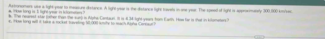 Astronomers use a light- year to measure distance. A light- year is the distance light travels in one year. The speed of light is approximately 300,000 km/sec. 
a. How long is 1 light- year in kilometers? 
b. The nearest star (other than the sun) is Alpha Centauri. It is 4.34 light- years from Earth. How far is that in kilometers? 
c. How long will it take a rocket traveling 50,000 km/hr to reach Alpha Centauri?