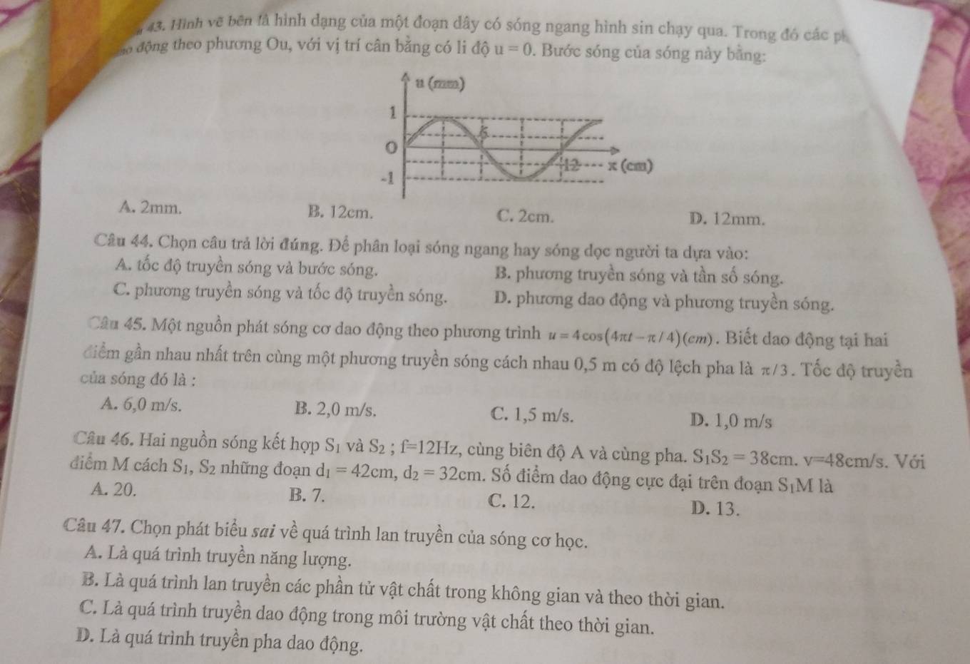 Hình vẽ bên là hình dạng của một đoạn dây có sóng ngang hình sin chạy qua. Trong đó các ph
ao động theo phương Ou, với vị trí cân bằng có li độ u=0. Bước sóng của sóng này bằng:
A. 2mm. B. 12cm. C. 2cm. D. 12mm.
Câu 44, Chọn câu trả lời đúng. Để phân loại sóng ngang hay sóng dọc người ta dựa vào:
A. tốc độ truyền sóng và bước sóng. B. phương truyền sóng và tần số sóng.
C. phương truyền sóng và tốc độ truyền sóng. D. phương dao động và phương truyền sóng.
Câu 45. Một nguồn phát sóng cơ dao động theo phương trình u=4cos (4π t-π /4)(cm). Biết dao động tại hai
điểm gần nhau nhất trên cùng một phương truyền sóng cách nhau 0,5 m có độ lệch pha là π/3 . Tốc độ truyền
của sóng đó là :
A. 6,0 m/s. B. 2,0 m/s. C. 1,5 m/s. D. 1,0 m/s
Câu 46. Hai nguồn sóng kết hợp S_1 và S_2;f=12Hz , cùng biên độ A và cùng pha. S_1S_2=38cm.v=48cm/s. Với
điểm M cách S 1 ,S_2 nhữ ng đoạn d_1=42cm,d_2=32cm. Số điểm dao động cực đại trên đoạn S_1M là
A. 20. B. 7. C. 12. D. 13.
Câu 47. Chọn phát biểu sai về quá trình lan truyền của sóng cơ học.
A. Là quá trình truyền năng lượng.
B. Là quá trình lan truyền các phần tử vật chất trong không gian và theo thời gian.
C. Là quá trình truyền dao động trong môi trường vật chất theo thời gian.
D. Là quá trình truyền pha dao động.