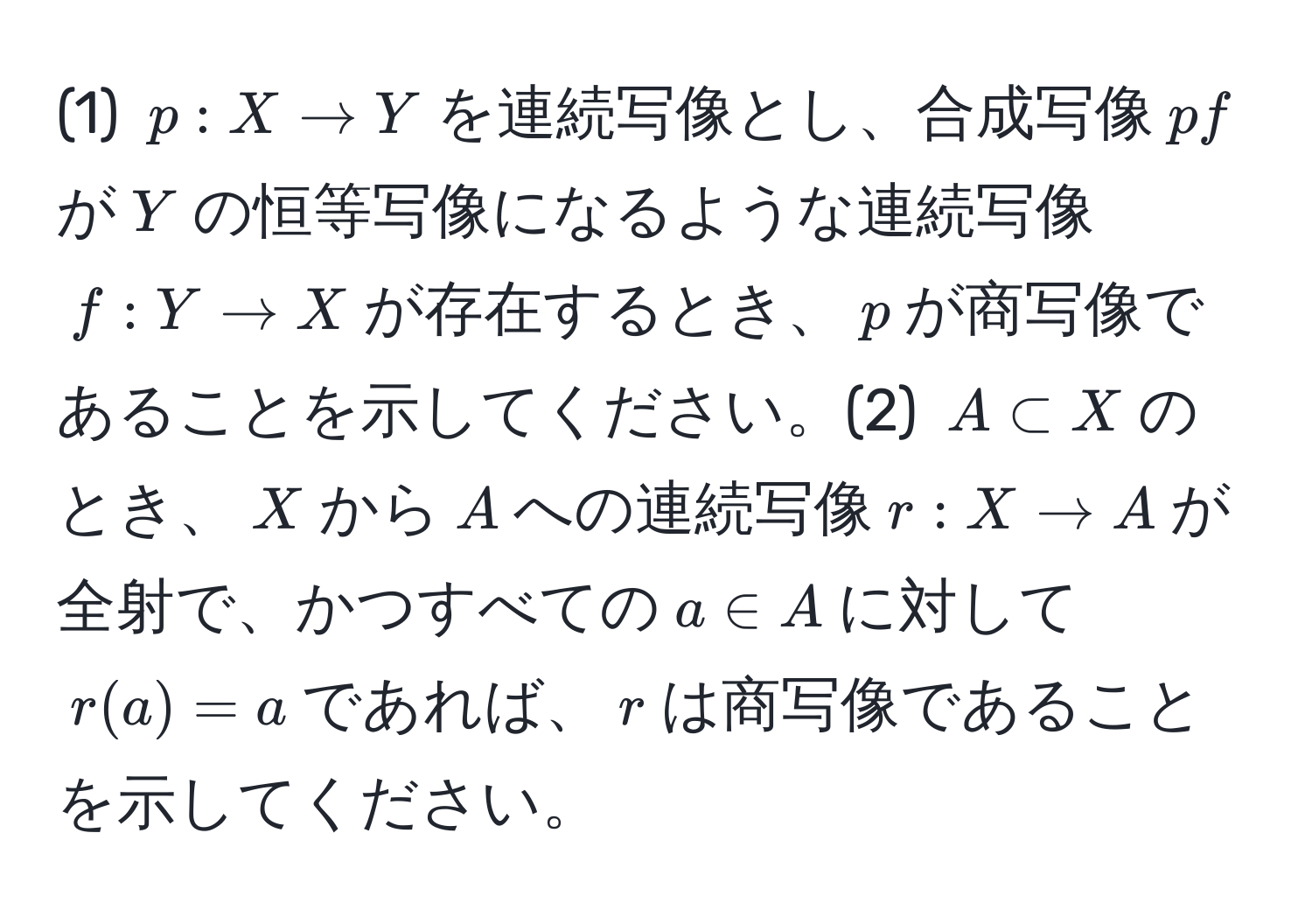 (1) $p:X to Y$を連続写像とし、合成写像$pf$が$Y$の恒等写像になるような連続写像$f:Y to X$が存在するとき、$p$が商写像であることを示してください。(2) $A ⊂ X$のとき、$X$から$A$への連続写像$r:X to A$が全射で、かつすべての$a ∈ A$に対して$r(a) = a$であれば、$r$は商写像であることを示してください。