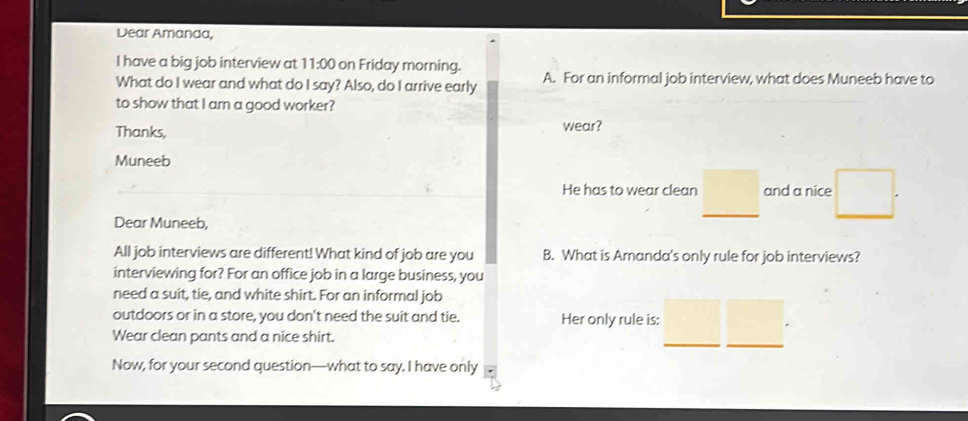 Dear Amanda, 
I have a big job interview at 1 1=00 on Friday morning. 
What do I wear and what do I say? Also, do I arrive early A. For an informal job interview, what does Muneeb have to 
to show that I am a good worker? 
Thanks, wear? 
Muneeb 
He has to wear clean □ and a nice □ . 
Dear Muneeb, 
All job interviews are different! What kind of job are you B. What is Amanda's only rule for job interviews? 
interviewing for? For an office job in a large business, you 
need a suit, tie, and white shirt. For an informal job 
outdoors or in a store, you don't need the suit and tie. Her only rule is: □  
Wear clean pants and a nice shirt. 
Now, for your second question—what to say. I have only