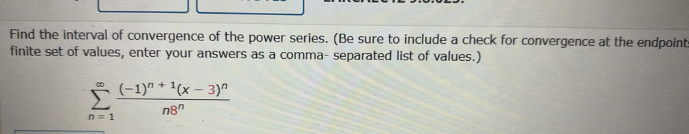 Find the interval of convergence of the power series. (Be sure to include a check for convergence at the endpoint 
finite set of values, enter your answers as a comma- separated list of values.)
sumlimits _(n=1)^(∈fty)frac (-1)^n+1(x-3)^nn8^n