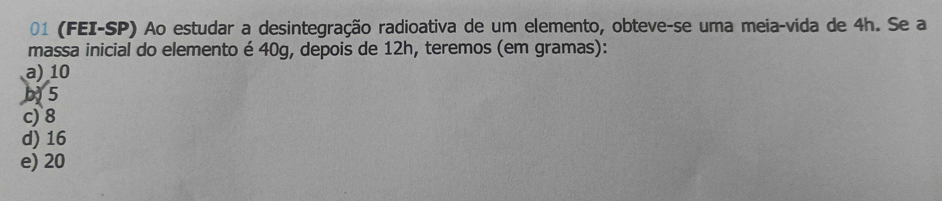 01 (FEI-SP) Ao estudar a desintegração radioativa de um elemento, obteve-se uma meia-vida de 4h. Se a
massa inicial do elemento é 40g, depois de 12h, teremos (em gramas):
a) 10
b5
c) 8
d) 16
e) 20