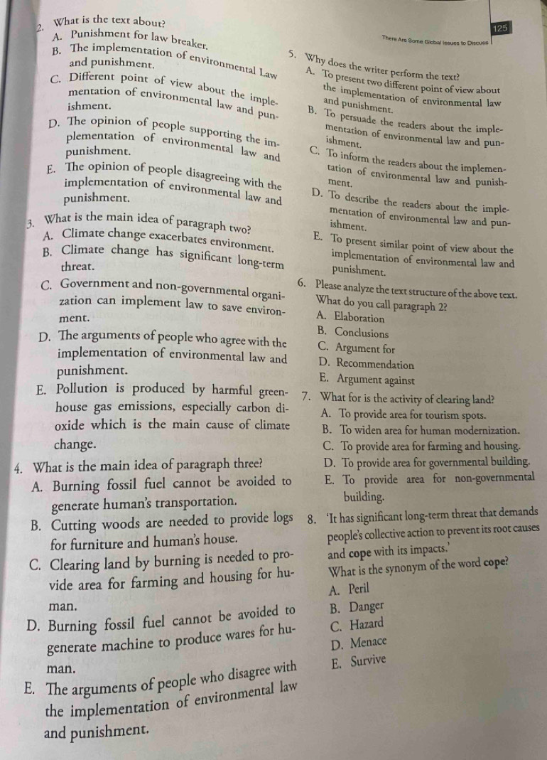 What is the text about?
125
A. Punishment for law breaker.
There Are Some Giobal Iissues to Discuss
and punishment.
5. Why does the writer perform the text?
B. The implementation of environmental Law A. To present two different point of view about
C. Different point of view about the imple and punishment.
the implementation of environmental law
ishment.
mentation of environmental law and pun- B. To persuade the readers about the imple-
D. The opinion of people supporting the im ishment.
mentation of environmental law and pun-
punishment.
plementation of environmental law and C. To inform the readers about the implemen-
tation of environmental law and punish-
ment.
E. The opinion of people disagreeing with the D. To describe the readers about the imple-
implementation of environmental law and
punishment.
mentation of environmental law and pun-
ishment.
3. What is the main idea of paragraph two? E. To present similar point of view about the
A. Climate change exacerbates environment. implementation of environmental law and
B. Climate change has significant long-term punishment.
threat.
6. Please analyze the text structure of the above text.
C. Government and non-governmental organi- What do you call paragraph 2?
zation can implement law to save environ- A. Elaboration
ment.
B. Conclusions
D. The arguments of people who agree with the C. Argument for
implementation of environmental law and D. Recommendation
punishment.
E. Argument against
E. Pollution is produced by harmful green- 7. What for is the activity of clearing land?
house gas emissions, especially carbon di- A. To provide area for tourism spots.
oxide which is the main cause of climate B. To widen area for human modernization.
change. C. To provide area for farming and housing.
4. What is the main idea of paragraph three? D. To provide area for governmental building.
A. Burning fossil fuel cannot be avoided to E. To provide area for non-governmental
generate human’s transportation.
building.
B. Cutting woods are needed to provide logs 8. ‘It has significant long-term threat that demands
for furniture and human's house. people’s collective action to prevent its root causes
C. Clearing land by burning is needed to pro- and cope with its impacts.’
vide area for farming and housing for hu- What is the synonym of the word cope?
A. Peril
man.
D. Burning fossil fuel cannot be avoided to B. Danger
generate machine to produce wares for hu- C. Hazard
D. Menace
man.
E. The arguments of people who disagree with E. Survive
the implementation of environmental law
and punishment.