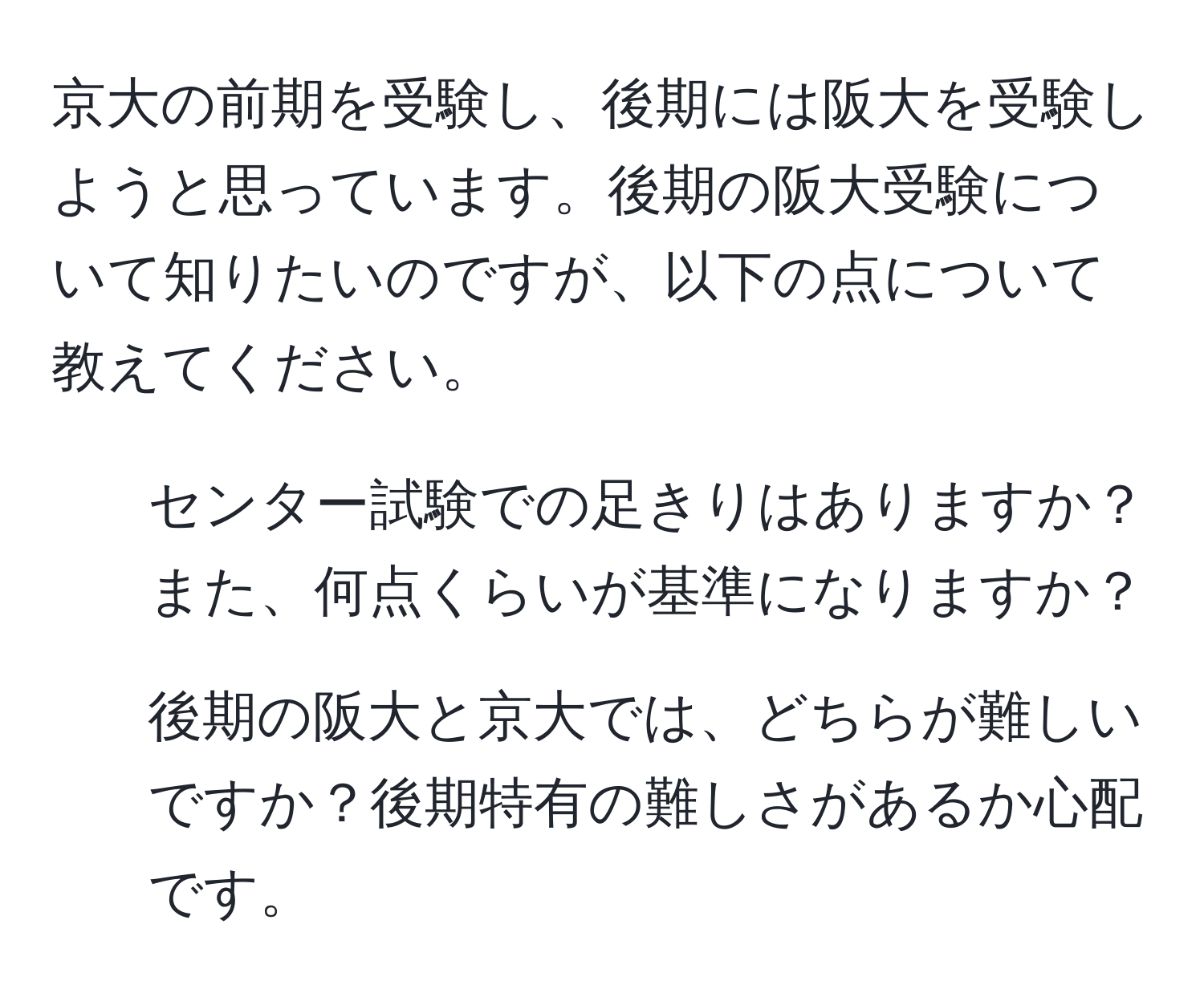 京大の前期を受験し、後期には阪大を受験しようと思っています。後期の阪大受験について知りたいのですが、以下の点について教えてください。  
1. センター試験での足きりはありますか？また、何点くらいが基準になりますか？  
2. 後期の阪大と京大では、どちらが難しいですか？後期特有の難しさがあるか心配です。