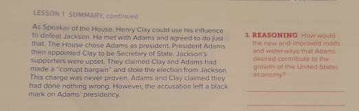 LESSON 1 SUMMARY, continued 
As Speaker of the House, Henry Clay could use his influence 
to defeat Jackson. He met with Adams and agreed to do just 3. REASONING How would 
that. The House chose Adams as president. President Adams the new and improved road . 
then appointed Clay to be Secretary of State. Jackson's and waterways that Adams 
supporters were upset. They claimed Clay and Adams had desired contribute to the 
made a "corrupt bargain" and stole the election from Jackson. growth of the United States 
This charge was never proven. Adams and Clay claimed they economy? 
_ 
had done nothing wrong. However, the accusation left a black 
mark on Adams' presidency. 
_