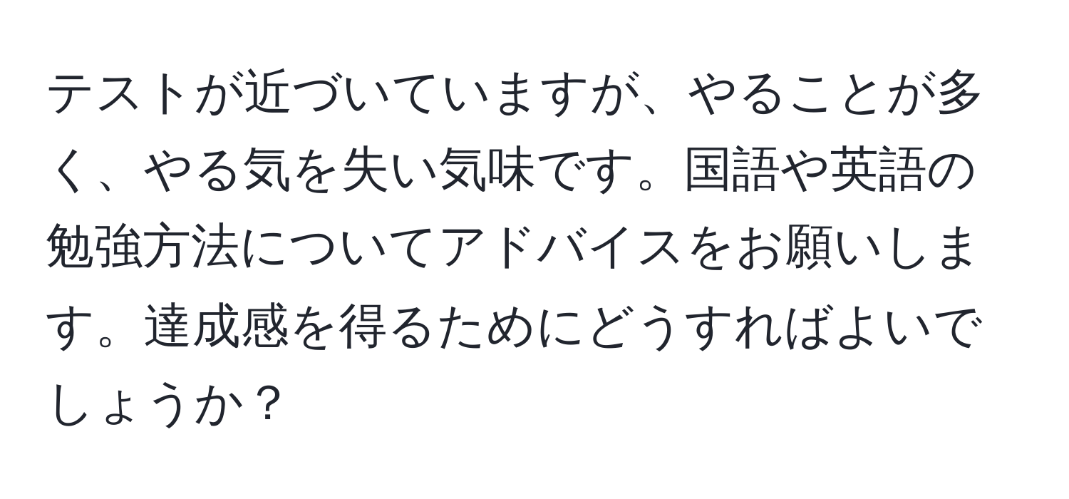 テストが近づいていますが、やることが多く、やる気を失い気味です。国語や英語の勉強方法についてアドバイスをお願いします。達成感を得るためにどうすればよいでしょうか？