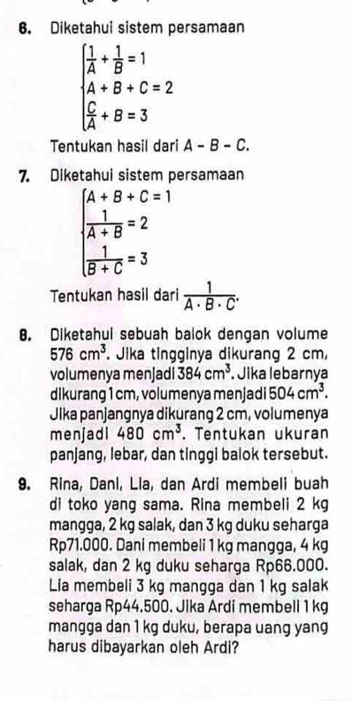 Diketahui sistem persamaan
beginarrayl  1/A + 1/B =1 A+B+C=2  C/A +B=3endarray.
Tentukan hasil dari A-B-C. 
7. Diketahui sistem persamaan
beginarrayl A+B+C=1  1/A+B =2  1/B+C =3endarray.
Tentukan hasil dari  1/A· B· C . 
8. Diketahui sebuah balok dengan volume
576cm^3 *. Jika tingginya dikurang 2 cm, 
volumenya menjadi 384cm^3. Jika lebarnya 
dikurang 1 cm, volumenya menjadi 504cm^3. 
Jika panjangnya dikurang 2 cm, volumenya 
menjadi 480cm^3. Tentukan ukuran 
panjang, lebar, dan tinggi balok tersebut. 
9. Rina, Dani, Lia, dan Ardi membeli buah 
di toko yang sama. Rina membeli 2 kg
mangga, 2 kg salak, dan 3 kg duku seharga
Rp71.000. Dani membeli 1 kg mangga, 4 kg
salak, dan 2 kg duku seharga Rp66.000. 
Lia membeli 3 kg mangga dan 1 kg salak 
seharga Rp44.500. Jika Ardi membeli 1 kg
mangga dan 1 kg duku, berapa uang yang 
harus dibayarkan oleh Ardi?