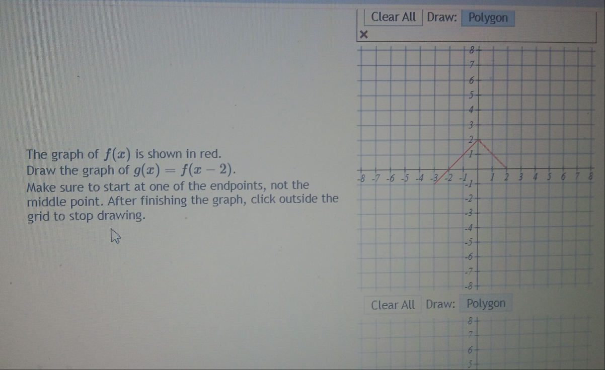 Clear All Draw: Polygon
×
The graph of f(x) is shown in red. 
Draw the graph of g(x)=f(x-2). 
Make sure to start at one of the endpoints, not the 
middle point. After finishing the graph, click outside the
grid to stop drawing. 
Clear All Draw: Polygon
j