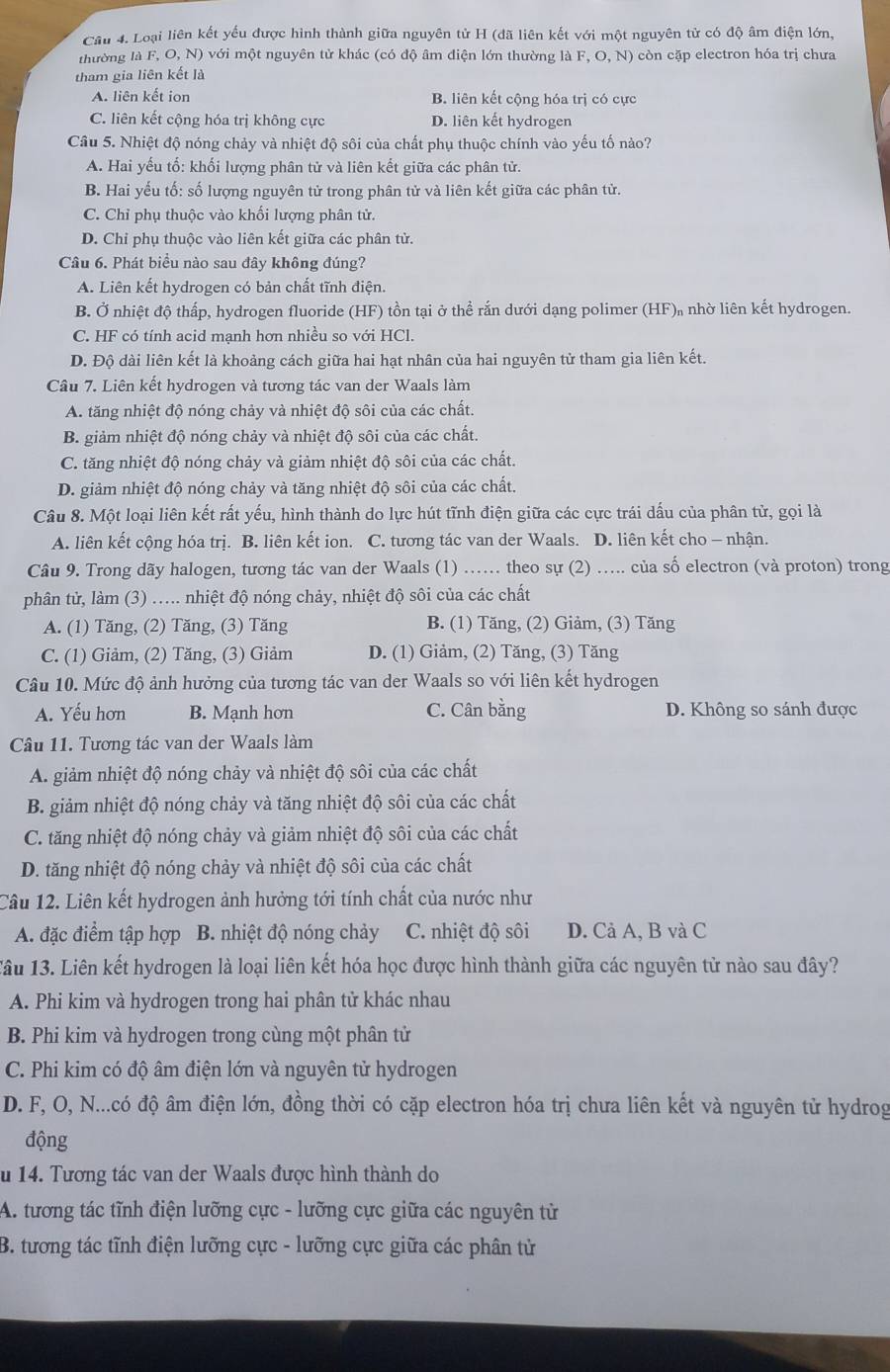 Loại liên kết yểu được hình thành giữa nguyên tử H (dã liên kết với một nguyên tử có độ âm điện lớn,
thường là F, O, N) với một nguyên tử khác (có độ âm điện lớn thường là F, O, N) còn cặp electron hóa trị chưa
tham gia liên kết là
A. liên kết ion B. liên kết cộng hóa trị có cực
C. liên kết cộng hóa trị không cực D. liên kết hydrogen
Câu 5. Nhiệt độ nóng chảy và nhiệt độ sôi của chất phụ thuộc chính vào yếu tố nào?
A. Hai yếu tổ: khối lượng phân tử và liên kết giữa các phân tử.
B. Hai yếu tố: số lượng nguyên tử trong phân tử và liên kết giữa các phân tử.
C. Chỉ phụ thuộc vào khối lượng phân tử.
D. Chỉ phụ thuộc vào liên kết giữa các phân từ.
Câu 6. Phát biểu nào sau đây không đúng?
A. Liên kết hydrogen có bản chất tĩnh điện.
B. Ở nhiệt độ thấp, hydrogen fluoride (HF) tồn tại ở thể rắn dưới dạng polimer (HF)₁ nhờ liên kết hydrogen.
C. HF có tính acid mạnh hơn nhiều so với HCl.
D. Độ dài liên kết là khoảng cách giữa hai hạt nhân của hai nguyên tử tham gia liên kết.
Câu 7. Liên kết hydrogen và tương tác van der Waals làm
A. tăng nhiệt độ nóng chảy và nhiệt độ sôi của các chất.
B. giảm nhiệt độ nóng chảy và nhiệt độ sôi của các chất.
C. tăng nhiệt độ nóng chảy và giảm nhiệt độ sôi của các chất.
D. giảm nhiệt độ nóng chảy và tăng nhiệt độ sôi của các chất.
Câu 8. Một loại liên kết rất yếu, hình thành do lực hút tĩnh điện giữa các cực trái dấu của phân tử, gọi là
A. liên kết cộng hóa trị. B. liên kết ion. C. tương tác van der Waals. D. liên kết cho - nhận.
Câu 9. Trong dãy halogen, tương tác van der Waals (1) ... theo sự (2) ….... của số electron (và proton) trong
phân tử, làm (3) ..... nhiệt độ nóng chảy, nhiệt độ sôi của các chất
A. (1) Tăng, (2) Tăng, (3) Tăng B. (1) Tăng, (2) Giảm, (3) Tăng
C. (1) Giảm, (2) Tăng, (3) Giảm D. (1) Giảm, (2) Tăng, (3) Tăng
Câu 10. Mức độ ảnh hưởng của tương tác van der Waals so với liên kết hydrogen
A. Yếu hơn B. Mạnh hơn C. Cân bằng D. Không so sánh được
Câu 11. Tương tác van der Waals làm
A. giảm nhiệt độ nóng chảy và nhiệt độ sôi của các chất
B. giảm nhiệt độ nóng chảy và tăng nhiệt độ sôi của các chất
C. tăng nhiệt độ nóng chảy và giảm nhiệt độ sôi của các chất
D. tăng nhiệt độ nóng chảy và nhiệt độ sôi của các chất
Câu 12. Liên kết hydrogen ảnh hưởng tới tính chất của nước như
A. đặc điểm tập hợp B. nhiệt độ nóng chảy C. nhiệt độ sôi D. Cả A, B và C
Tâu 13. Liên kết hydrogen là loại liên kết hóa học được hình thành giữa các nguyên tử nào sau đây?
A. Phi kim và hydrogen trong hai phân tử khác nhau
B. Phi kim và hydrogen trong cùng một phân tử
C. Phi kim có độ âm điện lớn và nguyên tử hydrogen
D. F, O, N...có độ âm điện lớn, đồng thời có cặp electron hóa trị chưa liên kết và nguyên tử hydrog
động
u 14. Tương tác van der Waals được hình thành do
A. tương tác tĩnh điện lưỡng cực - lưỡng cực giữa các nguyên từ
B. tương tác tĩnh điện lưỡng cực - lưỡng cực giữa các phân tử