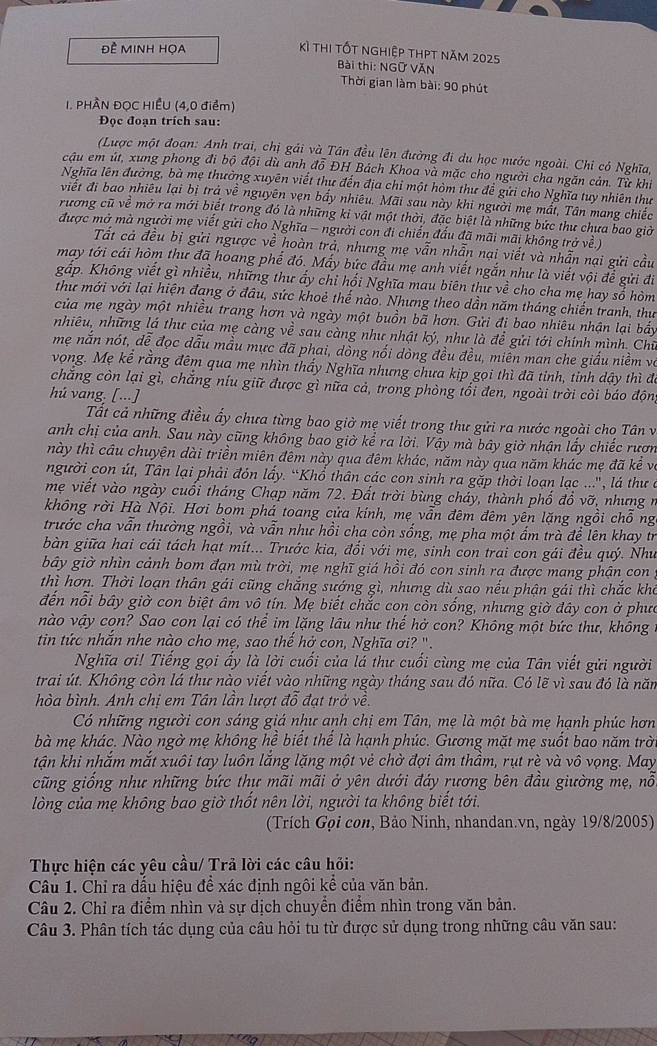 Đề MINH HOA
Kì thi tốt nghiệp thPt năm 2025
Bài thi: NGữ VĂN
Thời gian làm bài: 90 phút
I. PHÂN ĐỌC HIẾU (4,0 điểm)
Đọc đoạn trích sau:
(Lược một đoạn: Anh trai, chị gái và Tân đều lên đường đi du học nước ngoài. Chi có Nghĩa,
cậu em út, xung phong đi bộ đội dù anh đỗ ĐH Bách Khoa và mặc cho người cha ngăn cản. Từ khi
Nghĩa lên đường, bà mẹ thường xuyên viết thư đến địa chỉ một hòm thư để gửi cho Nghĩa tuy nhiên thư
việt đi bao nhiêu lại bị trả về nguyên vẹn bấy nhiêu. Mãi sau này khi người mẹ mất, Tân mang chiếc
rương cũ về mở ra mới biết trong đó là những ki vật một thời, đặc biệt là những bức thư chưa bao giờ
được mở mà người mẹ viết gửi cho Nghĩa - người con đi chiến đấu đã mãi mãi không trở về.)
Tất cả đều bị gửi ngược về hoàn trả, nhưng mẹ vẫn nhẫn nại viết và nhẫn nại gửi cầu
may tới cái hòm thư đã hoang phế đó. Mấy bức đầu mẹ anh viết ngắn như là viết vội để gửi đi
gấp. Không viết gì nhiều, những thư ấy chỉ hối Nghĩa mau biên thư về cho cha mẹ hay sổ hòm
thư mới với lại hiện đang ở đâu, sức khoẻ thế nào. Nhưng theo dần năm tháng chiến tranh, thư
của mẹ ngày một nhiều trang hơn và ngày một buồn bã hơn. Gửi đi bao nhiêu nhận lại bấy
nhiêu, những lá thư của mẹ càng về sau càng như nhật ký, như là để gửi tới chính mình. Chữ
mẹ nắn nót, dễ đọc dẫu mầu mực đã phai, dồng nối dòng đều đều, miền man che giấu niềm và
vọng. Mẹ kể rằng đêm qua mẹ nhìn thấy Nghĩa nhưng chưa kịp gọi thì đã tinh, tinh dậy thì để
chăng còn lại gì, chắng níu giữ được gì nữa cả, trong phòng tối đen, ngoài trời còi báo động
hú vang. [...]
Tất cả những điều ấy chưa từng bao giờ mẹ viết trong thư gửi ra nước ngoài cho Tân và
anh chị của anh. Sau này cũng không bao giờ kể ra lời. Vậy mà bây giờ nhận lấy chiếc rươn
này thì câu chuyện dài triền miên đêm này qua đêm khác, năm này qua năm khác mẹ đã kể về
người con út, Tân lại phải đón lấy. “Khổ thân các con sinh ra gặp thời loạn lạc ...", lá thư ở
mẹ viết vào ngày cuối tháng Chạp năm 72. Đất trời bùng chảy, thành phố đổ vỡ, nhưng n
không rời Hà Nội. Hơi bom phá toang cửa kính, mẹ vẫn đêm đêm yên lặng ngồi chỗ ng
trước cha vẫn thường ngồi, và vẫn như hồi cha còn sống, mẹ pha một ấm trà đề lên khay tr
bàn giữa hai cái tách hạt mít... Trước kia, đối với mẹ, sinh con trai con gái đều quý. Như
bây giờ nhìn cảnh bom đạn mù trời, mẹ nghĩ giá hồi đó con sinh ra được mang phận con ,
thì hơn. Thời loạn thân gái cũng chắng sướng gì, nhưng dù sao nếu phận gái thì chắc kho
đến nỗi bây giờ con biệt âm vô tín. Mẹ biết chắc con còn sống, nhưng giờ đây con ở phưc
nào vậy con? Sao con lại có thể im lặng lâu như thế hở con? Không một bức thư, không ở
tin tức nhắn nhe nào cho mẹ, sao thế hở con, Nghĩa ơi? ".
Nghĩa ơi! Tiếng gọi ấy là lời cuối của lá thư cuối cùng mẹ của Tân viết gửi người
trai út. Không còn lá thư nào viết vào những ngày tháng sau đó nữa. Có lẽ vì sau đó là năm
hòa bình. Anh chị em Tân lần lượt đỗ đạt trở về.
Có những người con sáng giá như anh chị em Tân, mẹ là một bà mẹ hạnh phúc hơn
bà mẹ khác. Nào ngờ mẹ không hề biết thế là hạnh phúc. Gương mặt mẹ suốt bao năm trời
tận khi nhắm mắt xuôi tay luôn lắng lặng một vẻ chờ đợi âm thầm, rụt rè và vô vọng. May
cũng giống như những bức thư mãi mãi ở yên dưới đáy rương bên đầu giường mẹ, nỗ
lòng của mẹ không bao giờ thốt nên lời, người ta không biết tới.
(Trích Gọi con, Bảo Ninh, nhandan.vn, ngày 19/8/2005)
Thực hiện các yêu cầu/ Trả lời các câu hỏi:
Câu 1. Chỉ ra dấu hiệu để xác định ngôi kể của văn bản.
Câu 2. Chỉ ra điểm nhìn và sự dịch chuyền điểm nhìn trong văn bản.
Câu 3. Phân tích tác dụng của câu hỏi tu từ được sử dụng trong những câu văn sau: