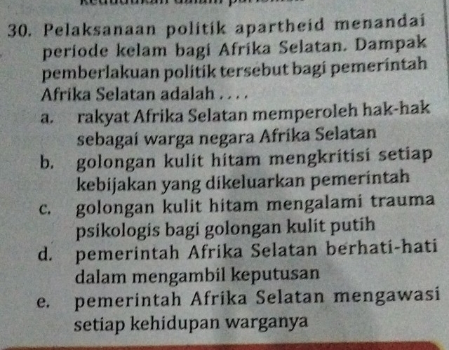 Pelaksanaan politik apartheid menandai
periode kelam bagi Afrika Selatan. Dampak
pemberlakuan politik tersebut bagi pemeríntah
Afrika Selatan adalah . . . .
a. rakyat Afrika Selatan memperoleh hak-hak
sebagaí warga negara Afrika Selatan
b. golongan kulit hitam mengkritisi setiap
kebijakan yang dikeluarkan pemerintah
c. golongan kulit hitam mengalami trauma
psikologis bagi golongan kulit putih
d. pemerintah Afrika Selatan berhati-hati
dalam mengambil keputusan
e. pemerintah Afrika Selatan mengawasi
setiap kehidupan warganya