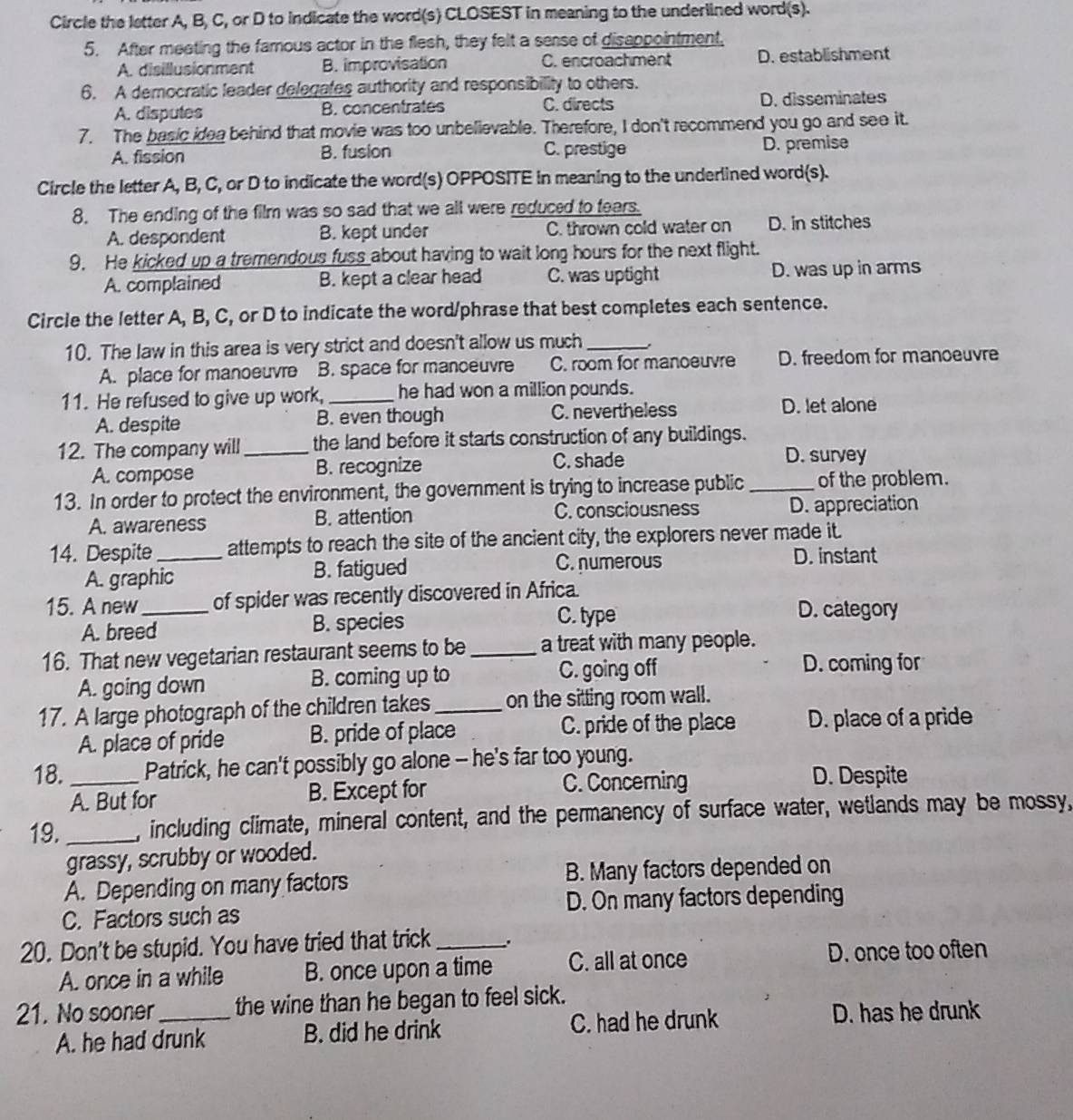 Circle the letter A, B, C, or D to indicate the word(s) CLOSEST in meaning to the underlined word(s).
5. After meeting the famous actor in the flesh, they felt a sease of disappointment,
A. disillusionment B. improvisation C. encroachment D. establishment
6. A democratic leader delegates authority and responsibility to others.
A. disputes B. concentrates C. directs D. disseminates
7. The basic idea behind that movie was too unbelievable. Therefore, I don't recommend you go and see it.
A. fission B. fusion C. prestige D. premise
Circle the letter A, B, C, or D to indicate the word(s) OPPOSITE in meaning to the underlined word(s).
8. The ending of the film was so sad that we all were reduced to fears.
A. despondent B. kept under C. thrown cold water on D. in stitches
9. He kicked up a tremendous fuss about having to wait long hours for the next flight.
A. complained B. kept a clear head C. was uptight D. was up in arms
Circle the letter A, B, C, or D to indicate the word/phrase that best completes each sentence.
10. The law in this area is very strict and doesn't allow us much_
A. place for manoeuvre B. space for manceuvre C. room for manoeuvre D. freedom for manoeuvre
11. He refused to give up work, _he had won a million pounds.
A. despite B. even though C. nevertheless
D. let alone
12. The company will_ the land before it starts construction of any buildings.
A. compose B. recognize C. shade
D. survey
13. In order to protect the environment, the government is trying to increase public _of the problem.
A. awareness B. attention C. consciousness D. appreciation
14. Despite_ attempts to reach the site of the ancient city, the explorers never made it.
A. graphic B. fatigued
C. numerous D. instant
15. A new_ of spider was recently discovered in Africa.
A. breed B. species C. type
D. category
16. That new vegetarian restaurant seems to be _a treat with many people.
A. going down B. coming up to C. going off
D. coming for
17. A large photograph of the children takes _on the sitting room wall.
A. place of pride B. pride of place C. pride of the place D. place of a pride
18. _Patrick, he can't possibly go alone - he's far too young.
A. But for B. Except for C. Concerning D. Despite
19. _, including climate, mineral content, and the permanency of surface water, wetlands may be mossy,
grassy, scrubby or wooded.
A. Depending on many factors B. Many factors depended on
C. Factors such as D. On many factors depending
20. Don't be stupid. You have tried that trick _.
A. once in a while B. once upon a time C. all at once D. once too often
21. No sooner_ the wine than he began to feel sick.
A. he had drunk B. did he drink C. had he drunk
D. has he drunk