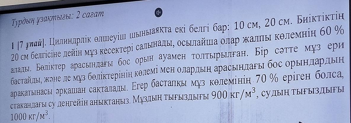 Τурὸыιη зактыιгыι: 2 сагат 
Ι η7 длдй〕δ Εрилиндрлίк δлшеуίш шьньаякτа екі белгі бар: 10 см, 20см. Биίκτίκτίн 
20 см белгісіне дейін муз кесектері сальнадь, осьηлайша οлар жалηь κδлемніη 60 %
аладь. Бθлίктер арасьндагь бос орын ауамен τοлτьрьилган. Бір сэтτе муз ери 
δастαйπьη жоне де муз бθліκτерίніη кθлемі менΕ олардьη арасьндагьη бос орьηдαδрдьен 
аракатьннасьи δркаπан сакталалье Εгер бастаηкь муз кθлемініη 70% еріген болса, 
стакаηдагы су денгейіη аηыктаηыз. Муздыη τырыздыгыі 900Kr/M^3 , СудыΗ ТыFыздыыΙ
1000Kr/M^3.