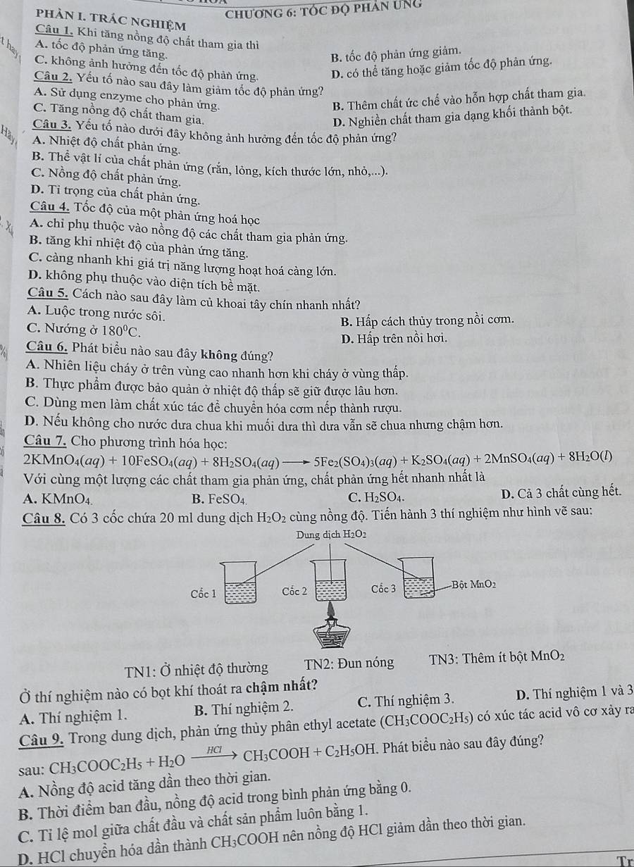 chương 6: tÓc đQ phân ung
phàN I. tRÁC ngHIệm
Câu 1. Khi tăng nồng độ chất tham gia thì
A. tốc độ phản ứng tăng.
B. tốc độ phản ứng giảm.
B C. không ảnh hưởng đến tốc độ phản ứng. D. có thể tăng hoặc giảm tốc độ phản ứng.
Câu 2. Yếu tố nào sau đây làm giảm tốc độ phản ứng?
A. Sử dụng enzyme cho phản ứng. B. Thêm chất ức chế vào hỗn hợp chất tham gia.
C. Tăng nồng độ chất tham gia.
D. Nghiền chất tham gia dạng khối thành bột.
Câu 3. Yếu tố nào dưới đây không ảnh hưởng đến tốc độ phản ứng?
A. Nhiệt độ chất phản ứng.
B. Thể vật lí của chất phản ứng (rắn, lông, kích thước lớn, nhỏ,...).
C. Nồng độ chất phản ứng.
D. Ti trọng của chất phản ứng.
Câu 4. Tốc độ của một phản ứng hoá học
A. chỉ phụ thuộc vào nồng độ các chất tham gia phản ứng.
B. tăng khi nhiệt độ của phản ứng tăng.
C. càng nhanh khi giá trị năng lượng hoạt hoá càng lớn.
D. không phụ thuộc vào diện tích bề mặt.
Câu 5. Cách nào sau đây làm củ khoai tây chín nhanh nhất?
A. Luộc trong nước sôi.
C. Nướng ở 180°C. B. Hấp cách thủy trong nồi cơm.
D. Hấp trên nồi hơi.
Câu 6. Phát biểu nào sau đây không đúng?
A. Nhiên liệu cháy ở trên vùng cao nhanh hơn khi cháy ở vùng thấp.
B. Thực phẩm được bảo quản ở nhiệt độ thấp sẽ giữ được lâu hơn.
C. Dùng men làm chất xúc tác để chuyển hóa cơm nếp thành rượu.
D. Nếu không cho nước dưa chua khi muối dưa thì dưa vẫn sẽ chua nhưng chậm hơn.
Câu 7. Cho phương trình hóa học:
2KMnO_4(aq)+10FeSO_4(aq)+8H_2SO_4(aq)to 5Fe_2(SO_4)_3(aq)+K_2SO_4(aq)+2MnSO_4(aq)+8H_2O(l)
Với cùng một lượng các chất tham gia phản ứng, chất phản ứng hết nhanh nhất là
A. KMnO_4 B. FeSO_4 C. H_2SO_4. D. Cả 3 chất cùng hết.
Câu 8. Có 3 cốc chứa 20 ml dung dịch H_2O_2 cùng nồng độ. Tiến hành 3 thí nghiệm như hình vẽ sau:
TN1: Ở nhiệt độ thường  TN2: Đun nóng  TN3: Thêm ít bột MnO_2
Ở thí nghiệm nào có bọt khí thoát ra chậm nhất?
A. Thí nghiệm 1.  B. Thí nghiệm 2. C. Thí nghiệm 3. D. Thí nghiệm 1 và 3
Câu 9. Trong dung dịch, phản ứng thủy phân ethyl acetate (CH_3COOC_2H_5) có xúc tác acid vô cơ xảy ra
sau CH_3COOC_2H_5+H_2Oxrightarrow HClCH_3COOH+C_2H_5OH Phát biểu nào sau đây đúng?
A. Nồng độ acid tăng dần theo thời gian.
B. Thời điểm ban đầu, nồng độ acid trong bình phản ứng bằng 0.
C. Tỉ lệ mol giữa chất đầu và chất sản phẩm luôn bằng 1.
D. HCl chuyển hóa dần thành CH₃COOH nên nồng độ HCl giảm dần theo thời gian.
Tr