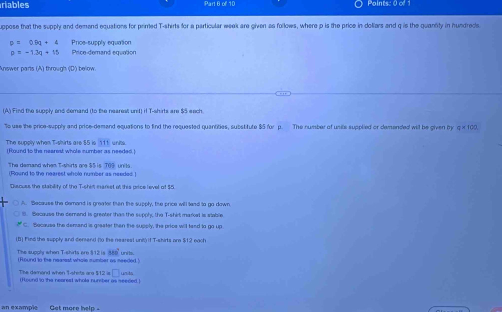 riables Part 6 of 10 Points: 0 of 1
uppose that the supply and demand equations for printed T-shirts for a particular week are given as follows, where p is the price in dollars and q is the quantity in hundreds.
p=0.9q+4 Price-supply equation
p=-1.3q+15 Price-demand equation
Answer parts (A) through (D) below.
(A) Find the supply and demand (to the nearest unit) if T-shirts are $5 each.
To use the price-supply and price-demand equations to find the requested quantities, substitute $5 for p. The number of units supplied or demanded will be given by q* 100. 
The supply when T-shirts are $5 is 111 units.
(Round to the nearest whole number as needed.)
The demand when T-shirts are $5 is 769 units
Round to the nearest whole number as needed )
Discuss the stability of the T-shirt market at this price level of $5.
A. Because the demand is greater than the supply, the price will tend to go down
B. Because the demand is greater than the supply, the T-shirt market is stable.
C. Because the demand is greater than the supply, the price will tend to go up.
(B) Find the supply and demand (to the nearest unit) if T-shirts are $12 each
The supply when T-shirts are $12 is 889^7 units.
(Round to the nearest whole number as needed.)
The demand when T-shirts are $12 is units
(Round to the nearest whole number as needed.)
an example Get more help -