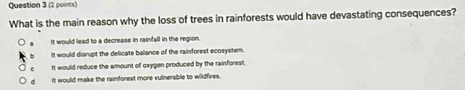 What is the main reason why the loss of trees in rainforests would have devastating consequences?
It would lead to a decrease in rainfall in the region.
It would disrupt the delicate balance of the rainforest ecosystem.
c It would reduce the amount of oxygen produced by the rainforest.
d It would make the rainforest more vulnerable to wildfires.