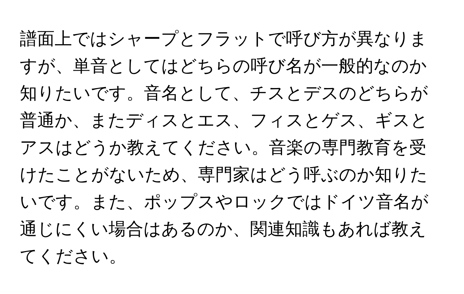 譜面上ではシャープとフラットで呼び方が異なりますが、単音としてはどちらの呼び名が一般的なのか知りたいです。音名として、チスとデスのどちらが普通か、またディスとエス、フィスとゲス、ギスとアスはどうか教えてください。音楽の専門教育を受けたことがないため、専門家はどう呼ぶのか知りたいです。また、ポップスやロックではドイツ音名が通じにくい場合はあるのか、関連知識もあれば教えてください。