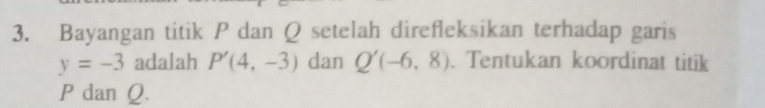 Bayangan titik P dan Q setelah direfleksikan terhadap garis
y=-3 adalah P'(4,-3) dan Q'(-6,8). Tentukan koordinat titik
P dan Q.