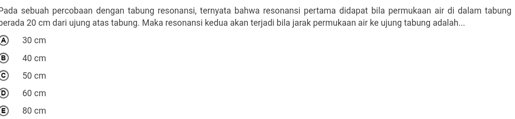 Pada sebuah percobaan dengan tabung resonansi, ternyata bahwa resonansi pertama didapat bila permukaan air di dalam tabung
berada 20 cm dari ujung atas tabung. Maka resonansi kedua akan terjadi bila jarak permukaan air ke ujung tabung adalah...
A 30 cm
B 40 cm
c 50 cm
D 60 cm
E 80 cm