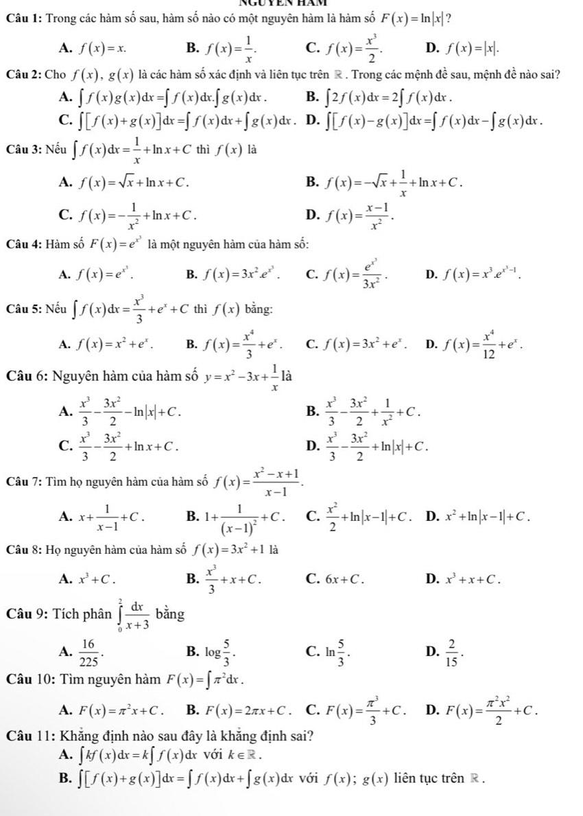 Trong các hàm số sau, hàm số nào có một nguyên hàm là hàm số F(x)=ln |x| ?
A. f(x)=x. B. f(x)= 1/x . C. f(x)= x^3/2 . D. f(x)=|x|.
Câu 2: Cho f(x),g(x) là các hàm số xác định và liên tục trên R . Trong các mệnh đề sau, mệnh đề nào sai?
A. ∈t f(x)g(x)dx=∈t f(x)dx.∈t g(x)dx. B. ∈t 2f(x)dx=2∈t f(x)dx.
C. ∈t [f(x)+g(x)]dx=∈t f(x)dx+∈t g(x)dx. D. ∈t [f(x)-g(x)]dx=∈t f(x)dx-∈t g(x)dx.
Câu 3: Nếu ∈t f(x)dx= 1/x +ln x+C thì f(x) là
A. f(x)=sqrt(x)+ln x+C. B. f(x)=-sqrt(x)+ 1/x +ln x+C.
C. f(x)=- 1/x^2 +ln x+C. f(x)= (x-1)/x^2 .
D.
Câu 4: Hàm số F(x)=e^(x^3) là một nguyên hàm của hàm số:
A. f(x)=e^(x^3). B. f(x)=3x^2.e^(x^3). C. f(x)=frac e^(x^3)3x^2. D. f(x)=x^3.e^(x^3)-1.
Câu 5: Nếu ∈t f(x)dx= x^3/3 +e^x+C thì f(x) bằng:
A. f(x)=x^2+e^x. B. f(x)= x^4/3 +e^x. C. f(x)=3x^2+e^x. D. f(x)= x^4/12 +e^x.
Câu 6: Nguyên hàm của hàm số y=x^2-3x+ 1/x 1dot a
A.  x^3/3 - 3x^2/2 -ln |x|+C. B.  x^3/3 - 3x^2/2 + 1/x^2 +C.
C.  x^3/3 - 3x^2/2 +ln x+C.  x^3/3 - 3x^2/2 +ln |x|+C.
D.
Câu 7: Tìm họ nguyên hàm của hàm số f(x)= (x^2-x+1)/x-1 .
A. x+ 1/x-1 +C. B. 1+frac 1(x-1)^2+C. C.  x^2/2 +ln |x-1|+C. D. x^2+ln |x-1|+C.
Câu 8: Họ nguyên hàm của hàm số f(x)=3x^2+1 là
A. x^3+C. B.  x^3/3 +x+C. C. 6x+C. D. x^3+x+C.
Câu 9: Tích phân ∈tlimits _0^(2frac dx)x+3 bằng
A.  16/225 . log  5/3 . C. ln  5/3 . D.  2/15 .
B.
Câu 10: Tìm nguyên hàm F(x)=∈t π^2dx.
A. F(x)=π^2x+C B. F(x)=2π x+C. C. F(x)= π^3/3 +C. D. F(x)= π^2x^2/2 +C.
Câu 11: Khẳng định nào sau đây là khẳng định sai?
A. ∈t kf(x)dx=k∈t f(x) dx với k∈ R.
B. ∈t [f(x)+g(x)]dx=∈t f(x)dx+∈t g(x)dx với f(x);g(x) liên tục trên R .