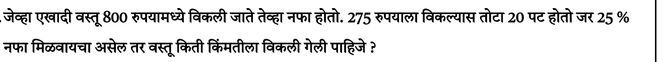 .जेव्हा एखादी वस्तू 800 रुपयामध्येविकली जाते तेव्हा नफा होतो. 275 रुपयाला विकल्यास तोटा 20 पट होतो जर 25 %
नफा मिळवायचा असेल तर वस्तू किती किंमतीला विकली गेली पाहिजे ?