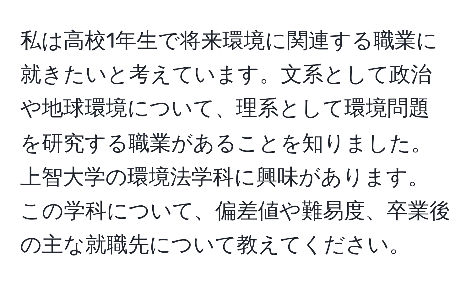 私は高校1年生で将来環境に関連する職業に就きたいと考えています。文系として政治や地球環境について、理系として環境問題を研究する職業があることを知りました。上智大学の環境法学科に興味があります。この学科について、偏差値や難易度、卒業後の主な就職先について教えてください。