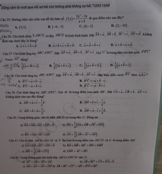 Dũng cảm là vượt qua nỗi sợ hãi chứ không phải không sợ hãi.'12A5-12A8
Câu 35: Đường tiệm cận xiên của đổ thị hàm số f(x)= (2x^2-3x)/x+5  đi qua điểm nảo sau đây?
A. (5,3). B. (-4;-5). C. (6;-1). D. (2;-10).
Câu 36: Cho hình chóp S.ABCD có đây ABCD là hình bình hành. Đặt vector SA=vector a,vector SB=vector b,vector SC=vector c,vector SD=vector d. Khẳng
định nào dưới đây là đúng?
A. vector a+vector c=vector b+vector d. B. vector a+vector b+vector c+vector d=vector 0. C. vector a+vector d=vector b+vector c. D. vector a+vector b=vector c+vector d.
Câu 37: Cho hình lăng trụ ABC.A'B'C'. Đặt vector AA=vector a,vector AB=vector b,vector AC=vector c □  Gọi G' là trọng tâm của tam giác A'B'C'
,) . Vécto overline AG bằng?
frac  A.  1/3 (vector a+3vector b+vector c). B.  1/3 (3vector a+vector b+vector c). C.  1/3 (vector a+vector b+3vector c). D.  1/3 (vector a+vector b+vector c).
Cu 38: Cho hình lăng trụ ABC., A'B'C'. Đặt vector AA'=vector a,vector AB=vector b,vector AC=vector c. Hay biểu diễn vectơ overline B'C theo vector a,vector b,vector c ?
A. vector B'C=vector a+vector b-vector c. B. vector B'C=-vector a+vector b-vector c.
C. overline B'C=overline a+overline b+vector c. D. vector B'C=-vector a-vector b+vector c.
Câu 39: Cho hình lăng trụ ABC A'B'C'.  Gọi M là trung điểm của cạnh BB'. Đặt vector CA=vector a,vector CB=vector b,vector AA=c.
Khẳng định nào sau đây đúng?
A. overline AM=vector a+vector c- 1/2 vector b. overline AM=vector b+vector c- 1/2 vector a.
B.
C. overline AM=overline b-overline a+ 1/2 overline c. vector AM=vector a-vector c+ 1/2 vector b.
D.
Câu 40: Trong không gian, cho tứ diện ABCD có trọng tâm G . Đùng sai
a) overline GA+overline GB+overline GC+overline GD=overline 0 b) vector OG= 1/4 (vector OA+vector OB+vector OC+vector OD)
c) overline BG=overline GA+overline GC+overline GD d) overline AG= 2/3 (overline AB+overline AC+overline AD)
Câu 41: Cho tứ điện ABCD. Gọi M và N lần lượt là trung điểm của AB,CD và G là trung điểm MN
a) overline GA+overline GB+overline GC+overline GD=overline 0 b) vector MA+vector MB+vector MC+vector MD=4vector MC
c) overline MN= 1/2 (overline AB+overline CD) d) 2overline MN=overline AC+overline BD
Cầu 42: Trong không gian cho hình hộp ABCD.. A'B'C'D' tâm 0 .
8) overline AC=overline AB+overline AD+overline AA b) overline AB+overline BC+overline CD+overline D'A=overline 0.
overline AB+overline AA=overline AD+overline DD d) overline AB+overline BC+overline CC=overline AD+vector D'O+vector OC