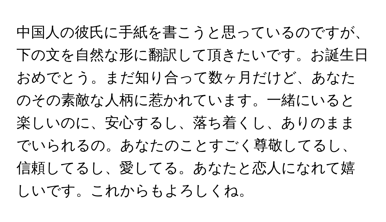 中国人の彼氏に手紙を書こうと思っているのですが、下の文を自然な形に翻訳して頂きたいです。お誕生日おめでとう。まだ知り合って数ヶ月だけど、あなたのその素敵な人柄に惹かれています。一緒にいると楽しいのに、安心するし、落ち着くし、ありのままでいられるの。あなたのことすごく尊敬してるし、信頼してるし、愛してる。あなたと恋人になれて嬉しいです。これからもよろしくね。