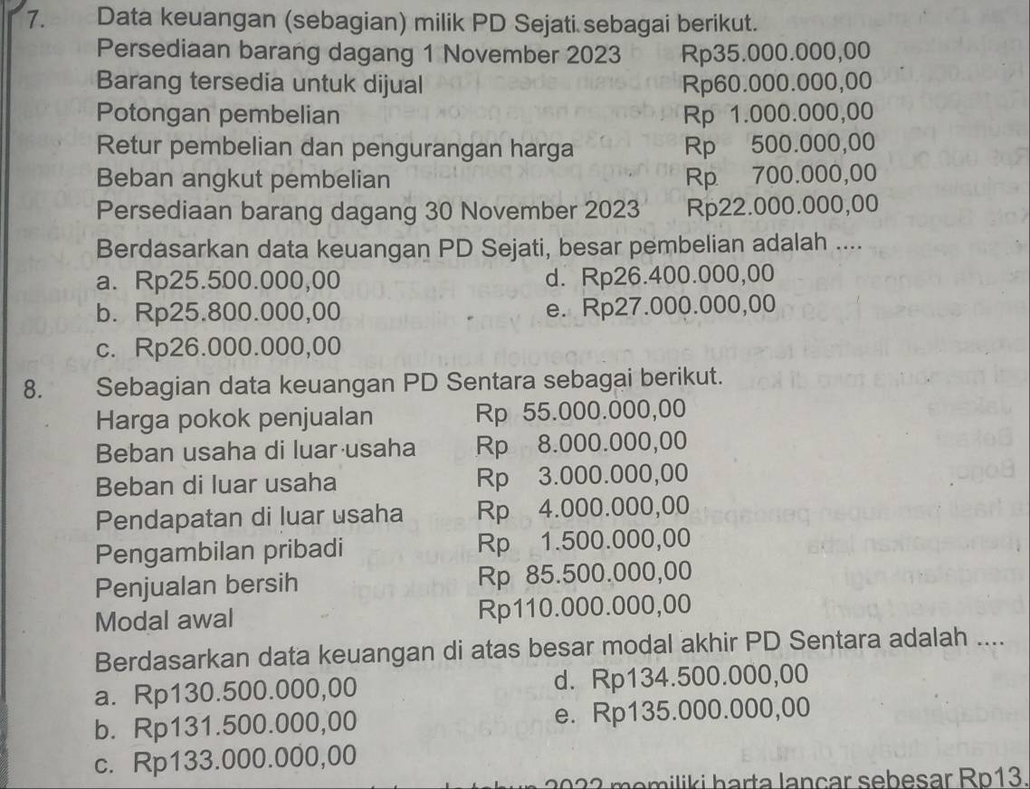 Data keuangan (sebagian) milik PD Sejati sebagai berikut.
Persediaan barang dagang 1 November 2023 Rp35.000.000,00
Barang tersedia untuk dijual Rp60.000.000,00
Potongan pembelian Rp 1.000.000,00
Retur pembelian dan pengurangan harga Rp 500.000,00
Beban angkut pembelian Rp 700.000,00
Persediaan barang dagang 30 November 2023 Rp22.000.000,00
Berdasarkan data keuangan PD Sejati, besar pembelian adalah ....
a. Rp25.500.000,00 d. Rp26.400.000,00
b. Rp25.800.000,00 e. Rp27.000.000,00
c. Rp26.000.000,00
8. Sebagian data keuangan PD Sentara sebagai berikut.
Harga pokok penjualan Rp 55.000.000,00
Beban usaha di luar usaha Rp 8.000.000,00
Beban di luar usaha Rp 3.000.000,00
Pendapatan di luar usaha Rp 4.000.000,00
Pengambilan pribadi Rp 1.500.000,00
Penjualan bersih Rp 85.500.000,00
Modal awal Rp110.000.000,00
Berdasarkan data keuangan di atas besar modal akhir PD Sentara adalah ....
a. Rp130.500.000,00 d. Rp134.500.000,00
b. Rp131.500.000,00 e. Rp135.000.000,00
c. Rp133.000.000,00
m i h arta l a n çar seb e sar Rp13.