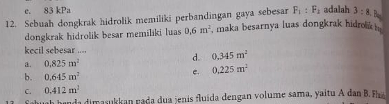 e. 83 kPa
Bas
12. Sebuah dongkrak hidrolik memiliki perbandingan gaya sebesar F_1:F_2 adalah 3:8
dongkrak hidrolik besar memiliki luas 0,6m^2 , maka besarnya luas dongkrak hidrolik b 
kecil sebesar ....
d. 0.345m^2
a. 0.825m^2
b. 0.645m^2
e. 0,225m^2
C. 0,412m^2
Sahuah handa dimasukkan pada dua jenis fluida dengan volume sama, yaitu A dan B. h