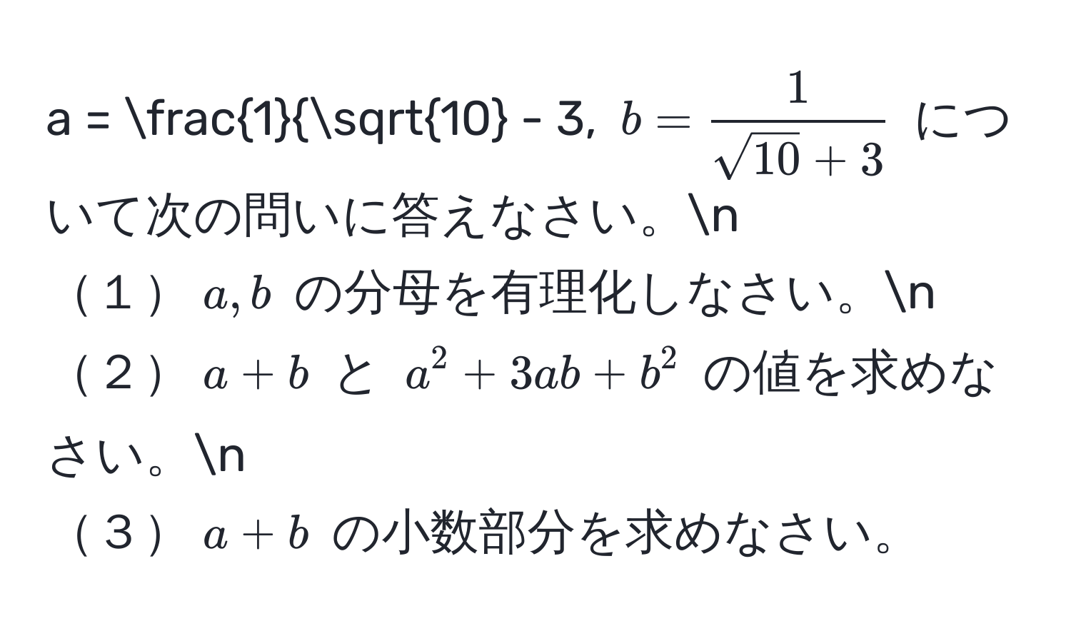 $a = frac1sqrt(10) - 3$, $b =  1/sqrt(10) + 3 $ について次の問いに答えなさい。n
１$a, b$ の分母を有理化しなさい。n
２$a + b$ と $a^2 + 3ab + b^2$ の値を求めなさい。n
３$a + b$ の小数部分を求めなさい。