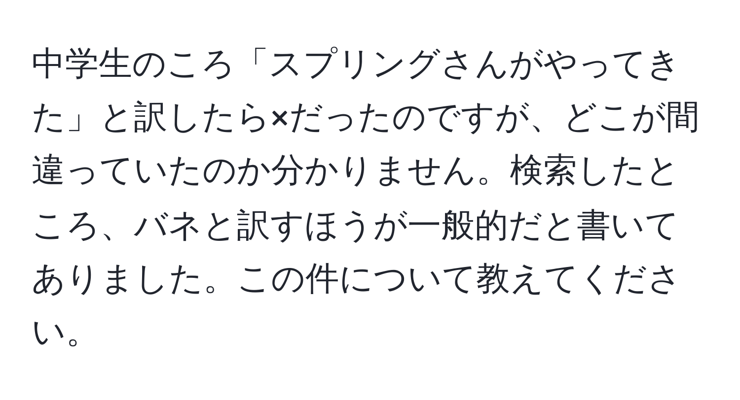 中学生のころ「スプリングさんがやってきた」と訳したら×だったのですが、どこが間違っていたのか分かりません。検索したところ、バネと訳すほうが一般的だと書いてありました。この件について教えてください。